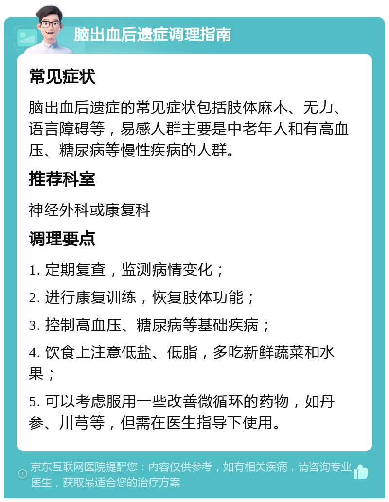 脑出血后遗症调理指南 常见症状 脑出血后遗症的常见症状包括肢体麻木、无力、语言障碍等，易感人群主要是中老年人和有高血压、糖尿病等慢性疾病的人群。 推荐科室 神经外科或康复科 调理要点 1. 定期复查，监测病情变化； 2. 进行康复训练，恢复肢体功能； 3. 控制高血压、糖尿病等基础疾病； 4. 饮食上注意低盐、低脂，多吃新鲜蔬菜和水果； 5. 可以考虑服用一些改善微循环的药物，如丹参、川芎等，但需在医生指导下使用。