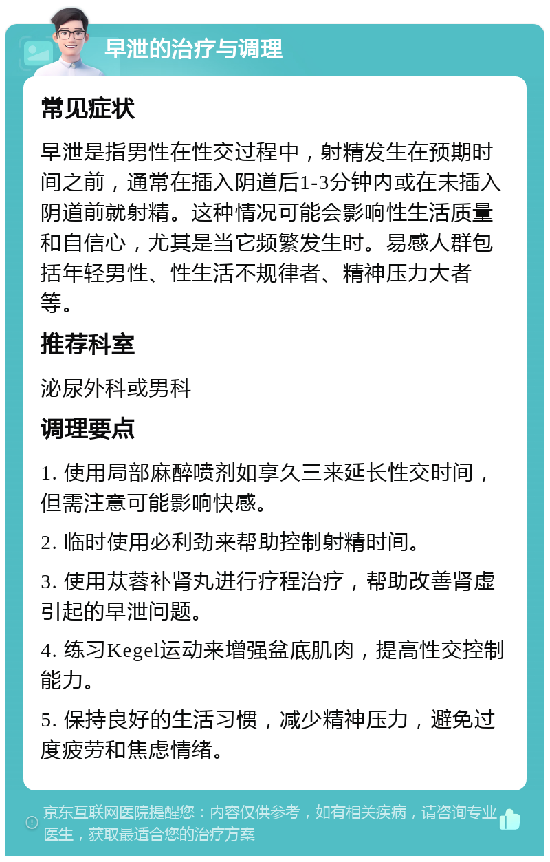 早泄的治疗与调理 常见症状 早泄是指男性在性交过程中，射精发生在预期时间之前，通常在插入阴道后1-3分钟内或在未插入阴道前就射精。这种情况可能会影响性生活质量和自信心，尤其是当它频繁发生时。易感人群包括年轻男性、性生活不规律者、精神压力大者等。 推荐科室 泌尿外科或男科 调理要点 1. 使用局部麻醉喷剂如享久三来延长性交时间，但需注意可能影响快感。 2. 临时使用必利劲来帮助控制射精时间。 3. 使用苁蓉补肾丸进行疗程治疗，帮助改善肾虚引起的早泄问题。 4. 练习Kegel运动来增强盆底肌肉，提高性交控制能力。 5. 保持良好的生活习惯，减少精神压力，避免过度疲劳和焦虑情绪。