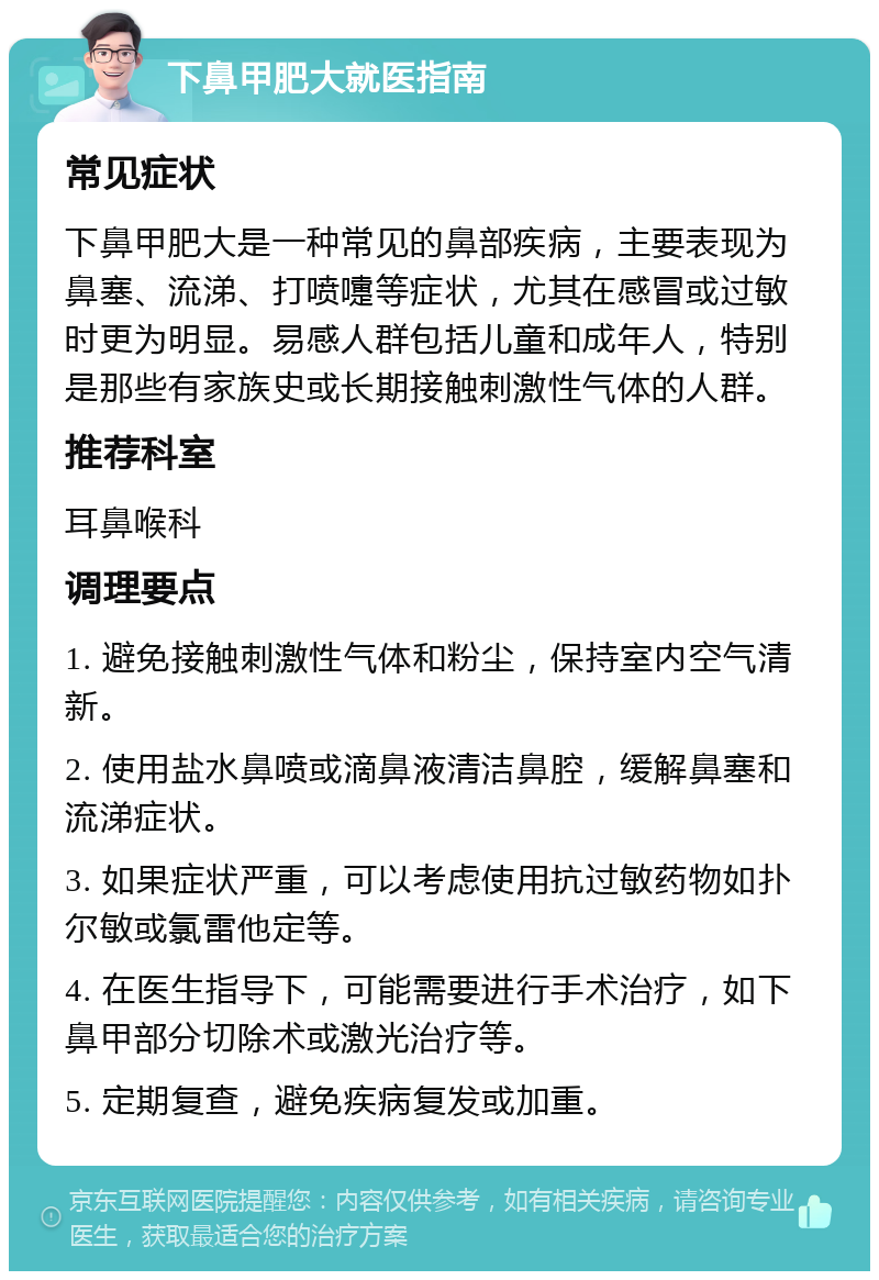 下鼻甲肥大就医指南 常见症状 下鼻甲肥大是一种常见的鼻部疾病，主要表现为鼻塞、流涕、打喷嚏等症状，尤其在感冒或过敏时更为明显。易感人群包括儿童和成年人，特别是那些有家族史或长期接触刺激性气体的人群。 推荐科室 耳鼻喉科 调理要点 1. 避免接触刺激性气体和粉尘，保持室内空气清新。 2. 使用盐水鼻喷或滴鼻液清洁鼻腔，缓解鼻塞和流涕症状。 3. 如果症状严重，可以考虑使用抗过敏药物如扑尔敏或氯雷他定等。 4. 在医生指导下，可能需要进行手术治疗，如下鼻甲部分切除术或激光治疗等。 5. 定期复查，避免疾病复发或加重。