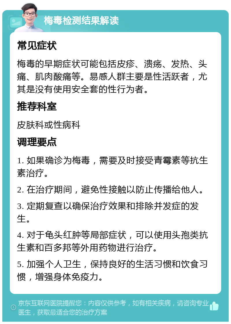 梅毒检测结果解读 常见症状 梅毒的早期症状可能包括皮疹、溃疡、发热、头痛、肌肉酸痛等。易感人群主要是性活跃者，尤其是没有使用安全套的性行为者。 推荐科室 皮肤科或性病科 调理要点 1. 如果确诊为梅毒，需要及时接受青霉素等抗生素治疗。 2. 在治疗期间，避免性接触以防止传播给他人。 3. 定期复查以确保治疗效果和排除并发症的发生。 4. 对于龟头红肿等局部症状，可以使用头孢类抗生素和百多邦等外用药物进行治疗。 5. 加强个人卫生，保持良好的生活习惯和饮食习惯，增强身体免疫力。