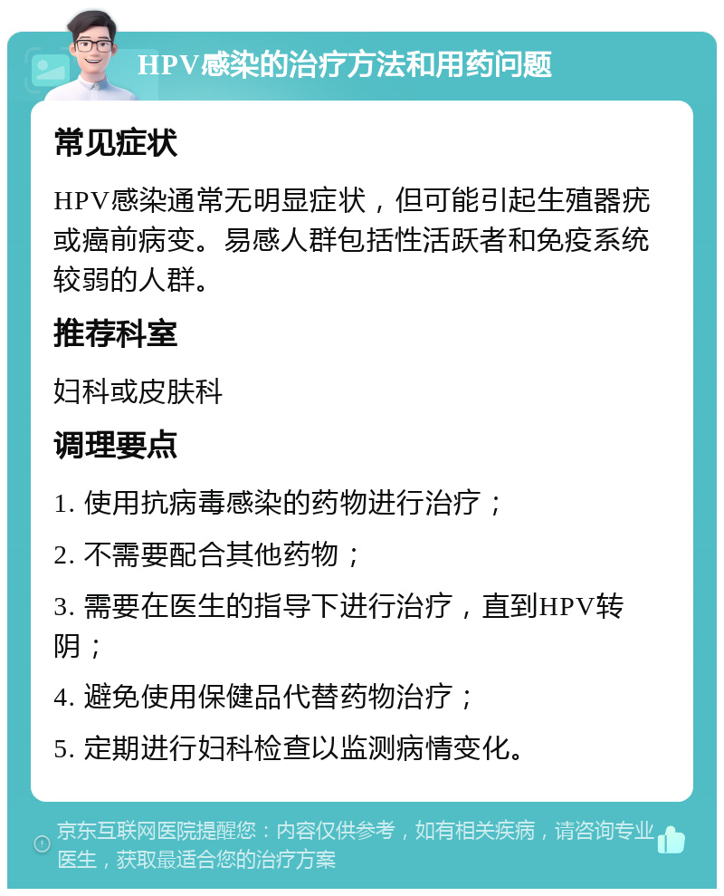 HPV感染的治疗方法和用药问题 常见症状 HPV感染通常无明显症状，但可能引起生殖器疣或癌前病变。易感人群包括性活跃者和免疫系统较弱的人群。 推荐科室 妇科或皮肤科 调理要点 1. 使用抗病毒感染的药物进行治疗； 2. 不需要配合其他药物； 3. 需要在医生的指导下进行治疗，直到HPV转阴； 4. 避免使用保健品代替药物治疗； 5. 定期进行妇科检查以监测病情变化。