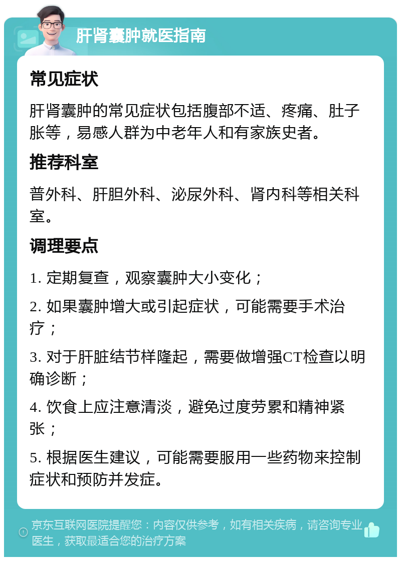 肝肾囊肿就医指南 常见症状 肝肾囊肿的常见症状包括腹部不适、疼痛、肚子胀等，易感人群为中老年人和有家族史者。 推荐科室 普外科、肝胆外科、泌尿外科、肾内科等相关科室。 调理要点 1. 定期复查，观察囊肿大小变化； 2. 如果囊肿增大或引起症状，可能需要手术治疗； 3. 对于肝脏结节样隆起，需要做增强CT检查以明确诊断； 4. 饮食上应注意清淡，避免过度劳累和精神紧张； 5. 根据医生建议，可能需要服用一些药物来控制症状和预防并发症。