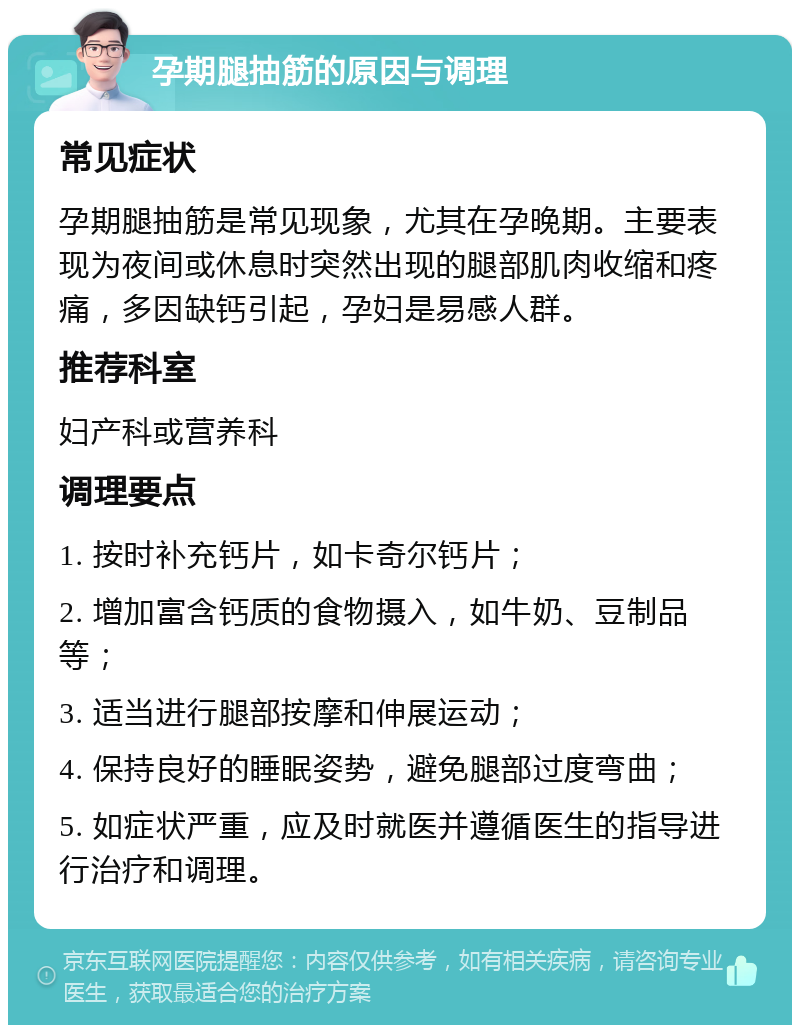 孕期腿抽筋的原因与调理 常见症状 孕期腿抽筋是常见现象，尤其在孕晚期。主要表现为夜间或休息时突然出现的腿部肌肉收缩和疼痛，多因缺钙引起，孕妇是易感人群。 推荐科室 妇产科或营养科 调理要点 1. 按时补充钙片，如卡奇尔钙片； 2. 增加富含钙质的食物摄入，如牛奶、豆制品等； 3. 适当进行腿部按摩和伸展运动； 4. 保持良好的睡眠姿势，避免腿部过度弯曲； 5. 如症状严重，应及时就医并遵循医生的指导进行治疗和调理。