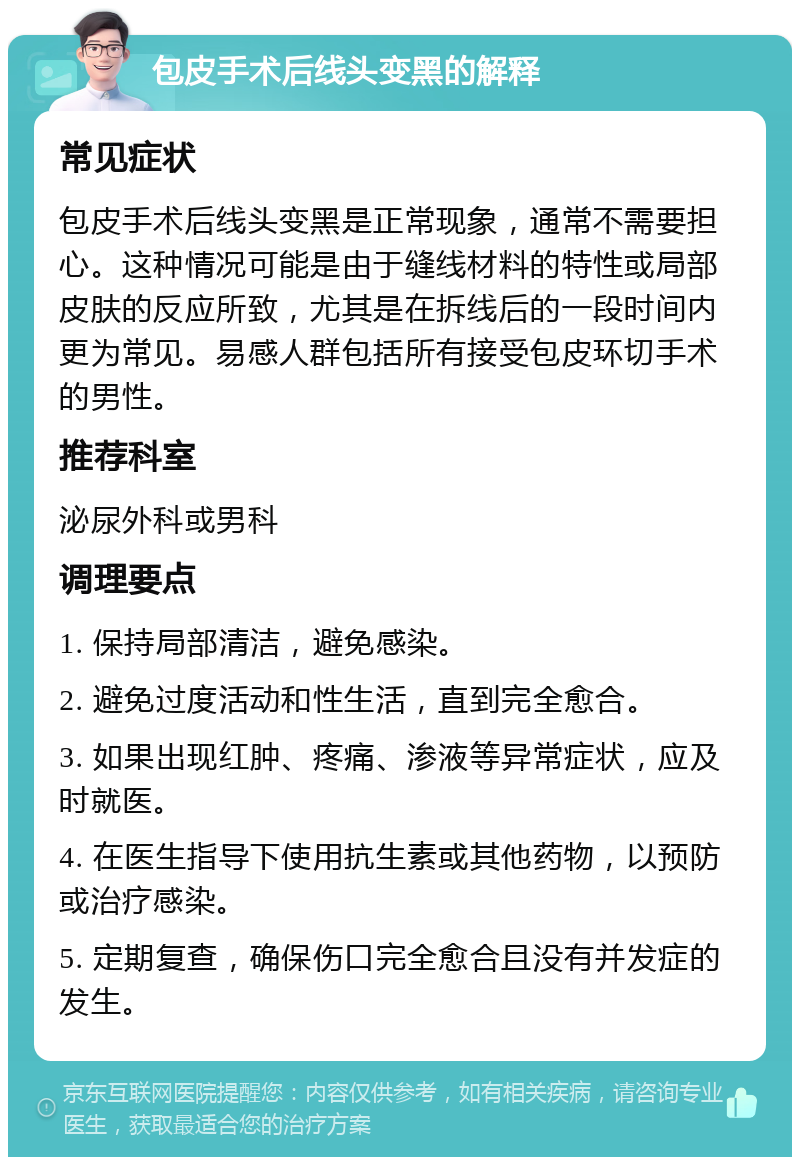 包皮手术后线头变黑的解释 常见症状 包皮手术后线头变黑是正常现象，通常不需要担心。这种情况可能是由于缝线材料的特性或局部皮肤的反应所致，尤其是在拆线后的一段时间内更为常见。易感人群包括所有接受包皮环切手术的男性。 推荐科室 泌尿外科或男科 调理要点 1. 保持局部清洁，避免感染。 2. 避免过度活动和性生活，直到完全愈合。 3. 如果出现红肿、疼痛、渗液等异常症状，应及时就医。 4. 在医生指导下使用抗生素或其他药物，以预防或治疗感染。 5. 定期复查，确保伤口完全愈合且没有并发症的发生。