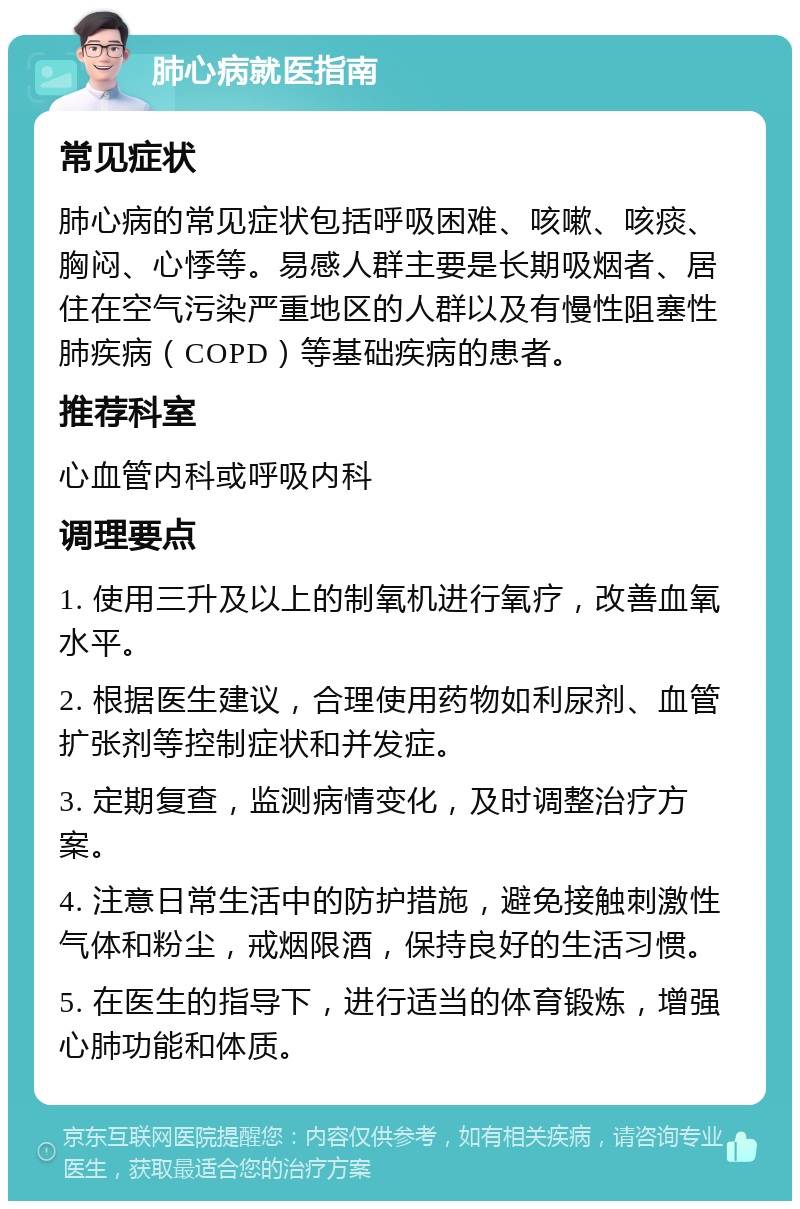 肺心病就医指南 常见症状 肺心病的常见症状包括呼吸困难、咳嗽、咳痰、胸闷、心悸等。易感人群主要是长期吸烟者、居住在空气污染严重地区的人群以及有慢性阻塞性肺疾病（COPD）等基础疾病的患者。 推荐科室 心血管内科或呼吸内科 调理要点 1. 使用三升及以上的制氧机进行氧疗，改善血氧水平。 2. 根据医生建议，合理使用药物如利尿剂、血管扩张剂等控制症状和并发症。 3. 定期复查，监测病情变化，及时调整治疗方案。 4. 注意日常生活中的防护措施，避免接触刺激性气体和粉尘，戒烟限酒，保持良好的生活习惯。 5. 在医生的指导下，进行适当的体育锻炼，增强心肺功能和体质。