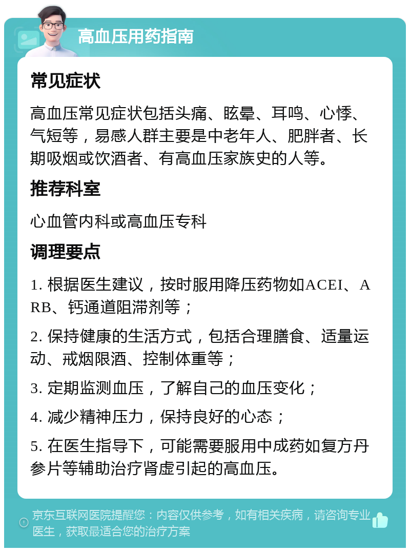 高血压用药指南 常见症状 高血压常见症状包括头痛、眩晕、耳鸣、心悸、气短等，易感人群主要是中老年人、肥胖者、长期吸烟或饮酒者、有高血压家族史的人等。 推荐科室 心血管内科或高血压专科 调理要点 1. 根据医生建议，按时服用降压药物如ACEI、ARB、钙通道阻滞剂等； 2. 保持健康的生活方式，包括合理膳食、适量运动、戒烟限酒、控制体重等； 3. 定期监测血压，了解自己的血压变化； 4. 减少精神压力，保持良好的心态； 5. 在医生指导下，可能需要服用中成药如复方丹参片等辅助治疗肾虚引起的高血压。