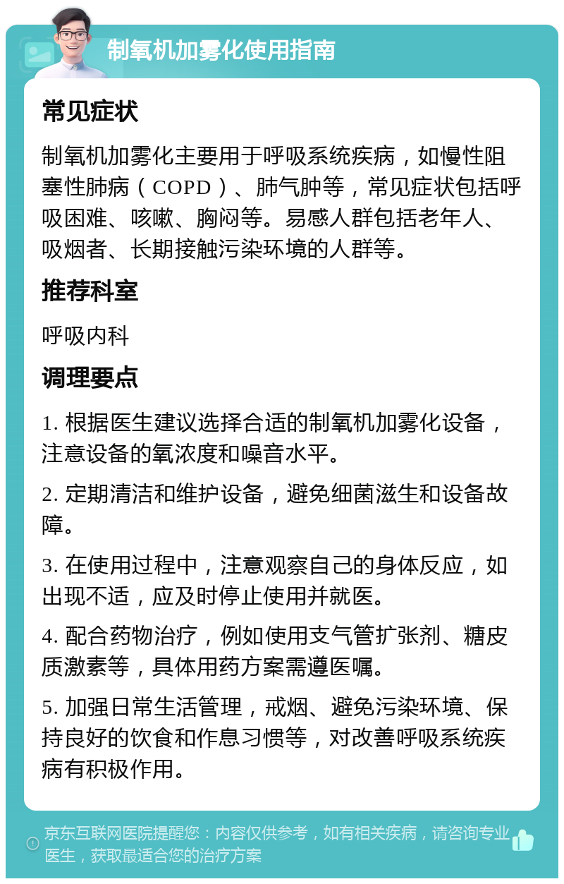 制氧机加雾化使用指南 常见症状 制氧机加雾化主要用于呼吸系统疾病，如慢性阻塞性肺病（COPD）、肺气肿等，常见症状包括呼吸困难、咳嗽、胸闷等。易感人群包括老年人、吸烟者、长期接触污染环境的人群等。 推荐科室 呼吸内科 调理要点 1. 根据医生建议选择合适的制氧机加雾化设备，注意设备的氧浓度和噪音水平。 2. 定期清洁和维护设备，避免细菌滋生和设备故障。 3. 在使用过程中，注意观察自己的身体反应，如出现不适，应及时停止使用并就医。 4. 配合药物治疗，例如使用支气管扩张剂、糖皮质激素等，具体用药方案需遵医嘱。 5. 加强日常生活管理，戒烟、避免污染环境、保持良好的饮食和作息习惯等，对改善呼吸系统疾病有积极作用。