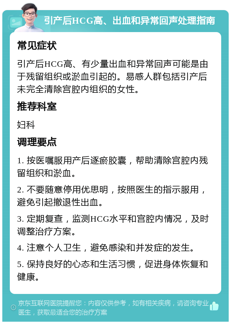 引产后HCG高、出血和异常回声处理指南 常见症状 引产后HCG高、有少量出血和异常回声可能是由于残留组织或淤血引起的。易感人群包括引产后未完全清除宫腔内组织的女性。 推荐科室 妇科 调理要点 1. 按医嘱服用产后逐瘀胶囊，帮助清除宫腔内残留组织和淤血。 2. 不要随意停用优思明，按照医生的指示服用，避免引起撤退性出血。 3. 定期复查，监测HCG水平和宫腔内情况，及时调整治疗方案。 4. 注意个人卫生，避免感染和并发症的发生。 5. 保持良好的心态和生活习惯，促进身体恢复和健康。