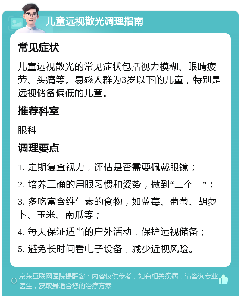 儿童远视散光调理指南 常见症状 儿童远视散光的常见症状包括视力模糊、眼睛疲劳、头痛等。易感人群为3岁以下的儿童，特别是远视储备偏低的儿童。 推荐科室 眼科 调理要点 1. 定期复查视力，评估是否需要佩戴眼镜； 2. 培养正确的用眼习惯和姿势，做到“三个一”； 3. 多吃富含维生素的食物，如蓝莓、葡萄、胡萝卜、玉米、南瓜等； 4. 每天保证适当的户外活动，保护远视储备； 5. 避免长时间看电子设备，减少近视风险。