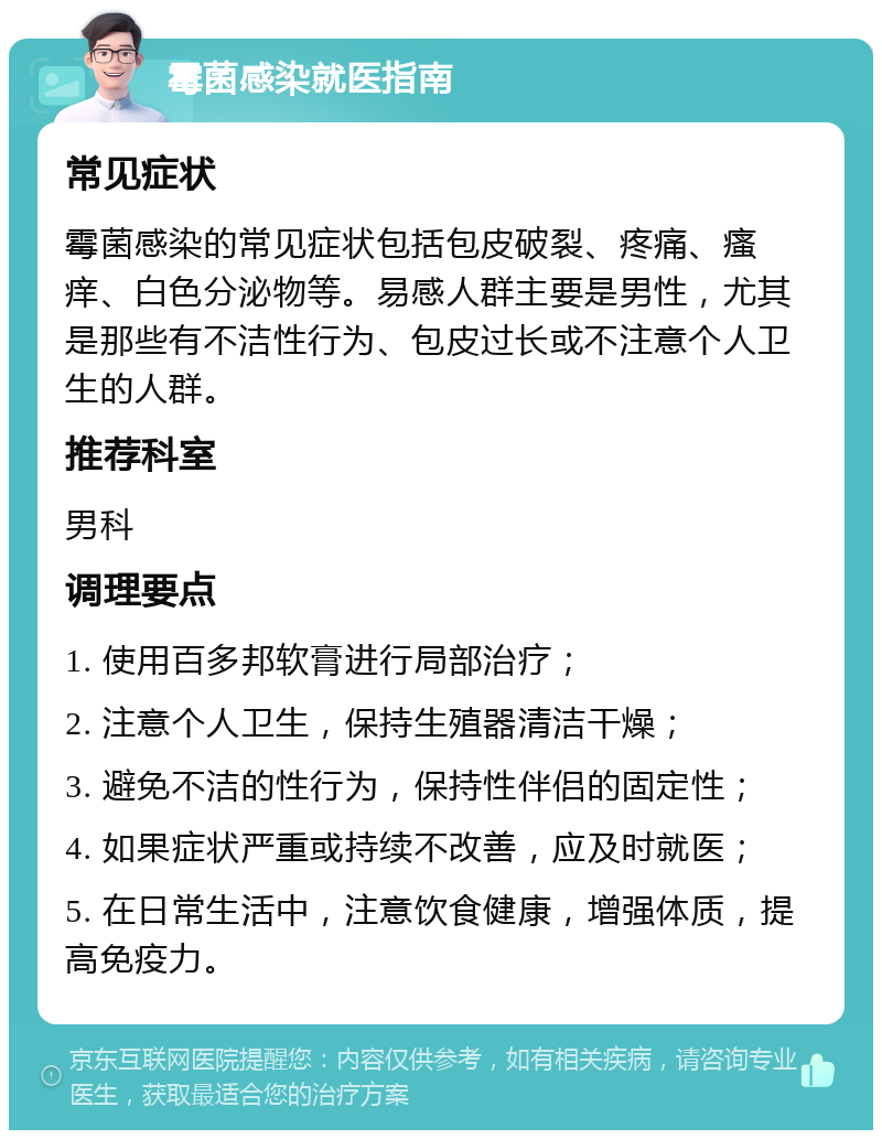 霉菌感染就医指南 常见症状 霉菌感染的常见症状包括包皮破裂、疼痛、瘙痒、白色分泌物等。易感人群主要是男性，尤其是那些有不洁性行为、包皮过长或不注意个人卫生的人群。 推荐科室 男科 调理要点 1. 使用百多邦软膏进行局部治疗； 2. 注意个人卫生，保持生殖器清洁干燥； 3. 避免不洁的性行为，保持性伴侣的固定性； 4. 如果症状严重或持续不改善，应及时就医； 5. 在日常生活中，注意饮食健康，增强体质，提高免疫力。