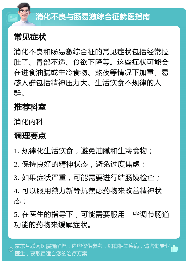 消化不良与肠易激综合征就医指南 常见症状 消化不良和肠易激综合征的常见症状包括经常拉肚子、胃部不适、食欲下降等。这些症状可能会在进食油腻或生冷食物、熬夜等情况下加重。易感人群包括精神压力大、生活饮食不规律的人群。 推荐科室 消化内科 调理要点 1. 规律化生活饮食，避免油腻和生冷食物； 2. 保持良好的精神状态，避免过度焦虑； 3. 如果症状严重，可能需要进行结肠镜检查； 4. 可以服用黛力新等抗焦虑药物来改善精神状态； 5. 在医生的指导下，可能需要服用一些调节肠道功能的药物来缓解症状。