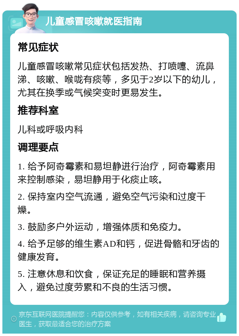 儿童感冒咳嗽就医指南 常见症状 儿童感冒咳嗽常见症状包括发热、打喷嚏、流鼻涕、咳嗽、喉咙有痰等，多见于2岁以下的幼儿，尤其在换季或气候突变时更易发生。 推荐科室 儿科或呼吸内科 调理要点 1. 给予阿奇霉素和易坦静进行治疗，阿奇霉素用来控制感染，易坦静用于化痰止咳。 2. 保持室内空气流通，避免空气污染和过度干燥。 3. 鼓励多户外运动，增强体质和免疫力。 4. 给予足够的维生素AD和钙，促进骨骼和牙齿的健康发育。 5. 注意休息和饮食，保证充足的睡眠和营养摄入，避免过度劳累和不良的生活习惯。