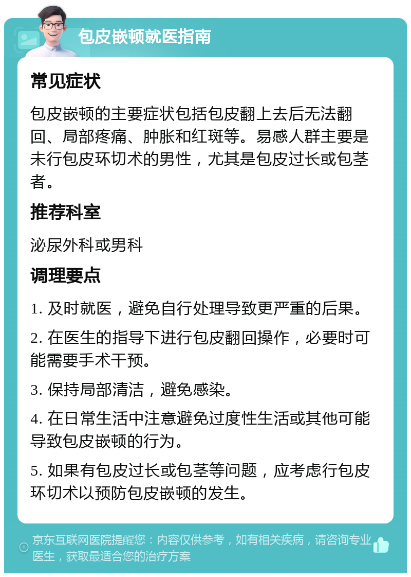 包皮嵌顿就医指南 常见症状 包皮嵌顿的主要症状包括包皮翻上去后无法翻回、局部疼痛、肿胀和红斑等。易感人群主要是未行包皮环切术的男性，尤其是包皮过长或包茎者。 推荐科室 泌尿外科或男科 调理要点 1. 及时就医，避免自行处理导致更严重的后果。 2. 在医生的指导下进行包皮翻回操作，必要时可能需要手术干预。 3. 保持局部清洁，避免感染。 4. 在日常生活中注意避免过度性生活或其他可能导致包皮嵌顿的行为。 5. 如果有包皮过长或包茎等问题，应考虑行包皮环切术以预防包皮嵌顿的发生。