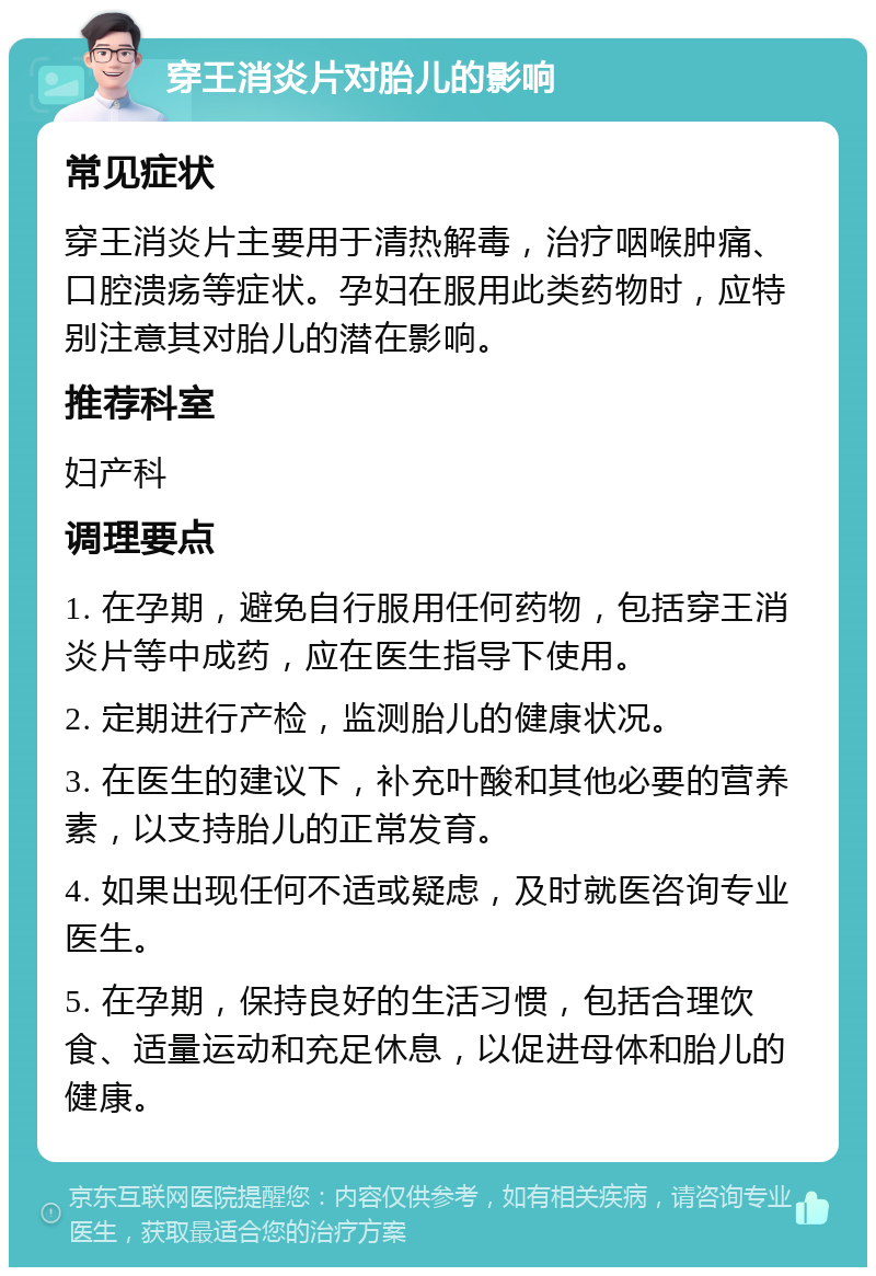 穿王消炎片对胎儿的影响 常见症状 穿王消炎片主要用于清热解毒，治疗咽喉肿痛、口腔溃疡等症状。孕妇在服用此类药物时，应特别注意其对胎儿的潜在影响。 推荐科室 妇产科 调理要点 1. 在孕期，避免自行服用任何药物，包括穿王消炎片等中成药，应在医生指导下使用。 2. 定期进行产检，监测胎儿的健康状况。 3. 在医生的建议下，补充叶酸和其他必要的营养素，以支持胎儿的正常发育。 4. 如果出现任何不适或疑虑，及时就医咨询专业医生。 5. 在孕期，保持良好的生活习惯，包括合理饮食、适量运动和充足休息，以促进母体和胎儿的健康。