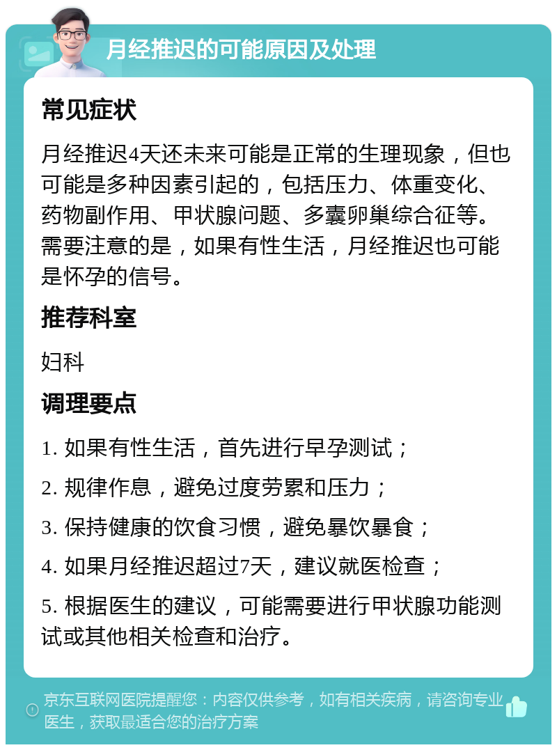 月经推迟的可能原因及处理 常见症状 月经推迟4天还未来可能是正常的生理现象，但也可能是多种因素引起的，包括压力、体重变化、药物副作用、甲状腺问题、多囊卵巢综合征等。需要注意的是，如果有性生活，月经推迟也可能是怀孕的信号。 推荐科室 妇科 调理要点 1. 如果有性生活，首先进行早孕测试； 2. 规律作息，避免过度劳累和压力； 3. 保持健康的饮食习惯，避免暴饮暴食； 4. 如果月经推迟超过7天，建议就医检查； 5. 根据医生的建议，可能需要进行甲状腺功能测试或其他相关检查和治疗。