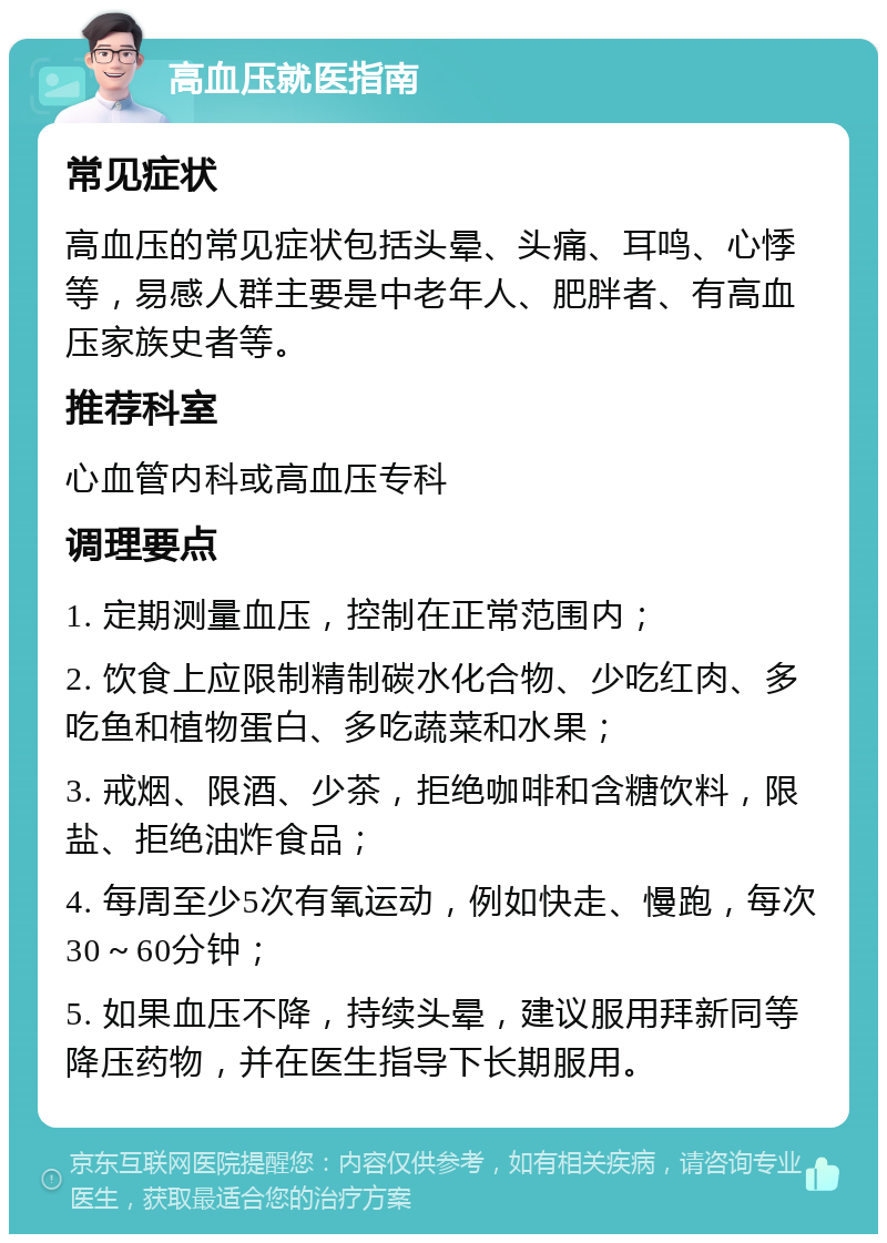 高血压就医指南 常见症状 高血压的常见症状包括头晕、头痛、耳鸣、心悸等，易感人群主要是中老年人、肥胖者、有高血压家族史者等。 推荐科室 心血管内科或高血压专科 调理要点 1. 定期测量血压，控制在正常范围内； 2. 饮食上应限制精制碳水化合物、少吃红肉、多吃鱼和植物蛋白、多吃蔬菜和水果； 3. 戒烟、限酒、少茶，拒绝咖啡和含糖饮料，限盐、拒绝油炸食品； 4. 每周至少5次有氧运动，例如快走、慢跑，每次30～60分钟； 5. 如果血压不降，持续头晕，建议服用拜新同等降压药物，并在医生指导下长期服用。