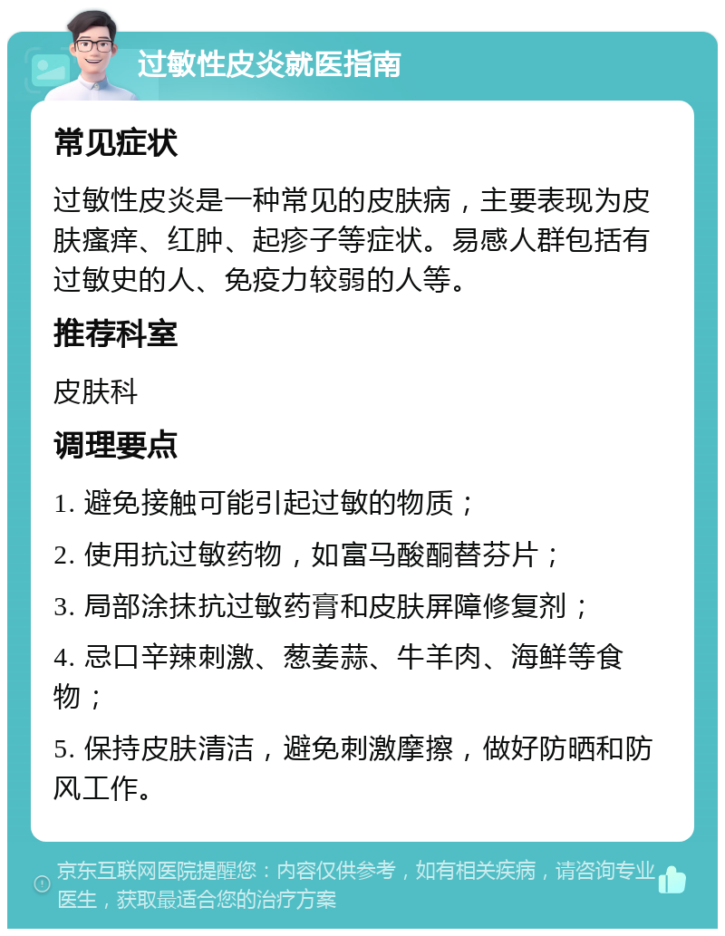 过敏性皮炎就医指南 常见症状 过敏性皮炎是一种常见的皮肤病，主要表现为皮肤瘙痒、红肿、起疹子等症状。易感人群包括有过敏史的人、免疫力较弱的人等。 推荐科室 皮肤科 调理要点 1. 避免接触可能引起过敏的物质； 2. 使用抗过敏药物，如富马酸酮替芬片； 3. 局部涂抹抗过敏药膏和皮肤屏障修复剂； 4. 忌口辛辣刺激、葱姜蒜、牛羊肉、海鲜等食物； 5. 保持皮肤清洁，避免刺激摩擦，做好防晒和防风工作。