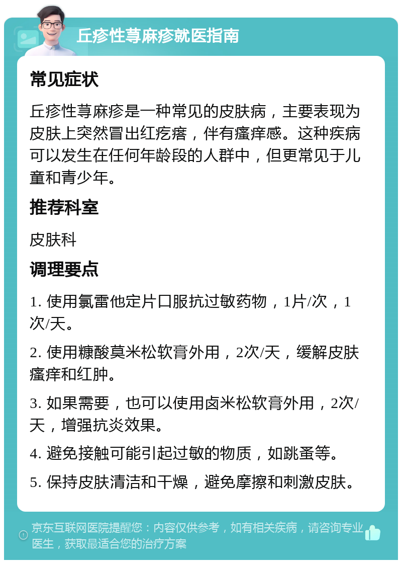 丘疹性荨麻疹就医指南 常见症状 丘疹性荨麻疹是一种常见的皮肤病，主要表现为皮肤上突然冒出红疙瘩，伴有瘙痒感。这种疾病可以发生在任何年龄段的人群中，但更常见于儿童和青少年。 推荐科室 皮肤科 调理要点 1. 使用氯雷他定片口服抗过敏药物，1片/次，1次/天。 2. 使用糠酸莫米松软膏外用，2次/天，缓解皮肤瘙痒和红肿。 3. 如果需要，也可以使用卤米松软膏外用，2次/天，增强抗炎效果。 4. 避免接触可能引起过敏的物质，如跳蚤等。 5. 保持皮肤清洁和干燥，避免摩擦和刺激皮肤。