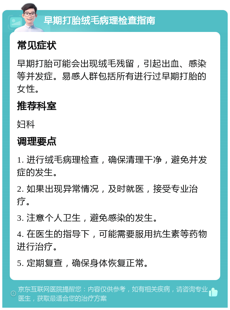 早期打胎绒毛病理检查指南 常见症状 早期打胎可能会出现绒毛残留，引起出血、感染等并发症。易感人群包括所有进行过早期打胎的女性。 推荐科室 妇科 调理要点 1. 进行绒毛病理检查，确保清理干净，避免并发症的发生。 2. 如果出现异常情况，及时就医，接受专业治疗。 3. 注意个人卫生，避免感染的发生。 4. 在医生的指导下，可能需要服用抗生素等药物进行治疗。 5. 定期复查，确保身体恢复正常。