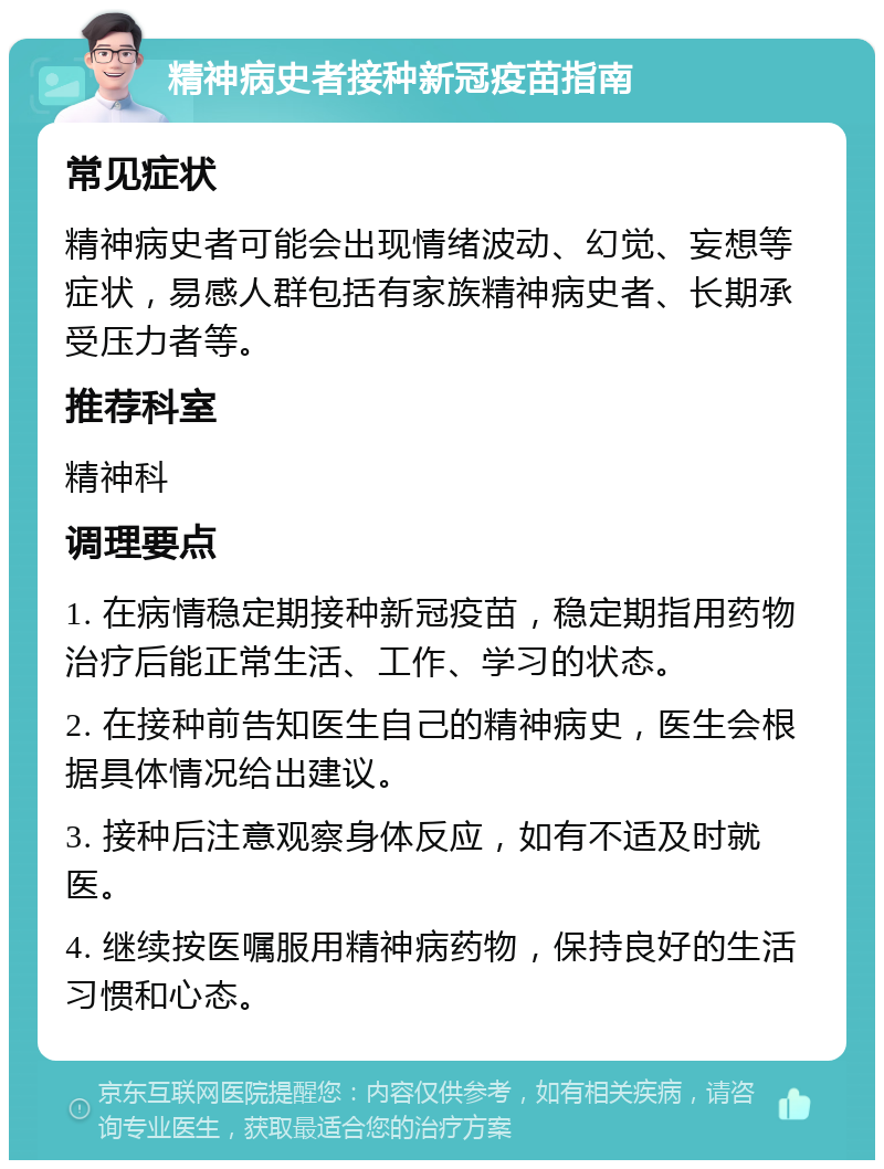 精神病史者接种新冠疫苗指南 常见症状 精神病史者可能会出现情绪波动、幻觉、妄想等症状，易感人群包括有家族精神病史者、长期承受压力者等。 推荐科室 精神科 调理要点 1. 在病情稳定期接种新冠疫苗，稳定期指用药物治疗后能正常生活、工作、学习的状态。 2. 在接种前告知医生自己的精神病史，医生会根据具体情况给出建议。 3. 接种后注意观察身体反应，如有不适及时就医。 4. 继续按医嘱服用精神病药物，保持良好的生活习惯和心态。