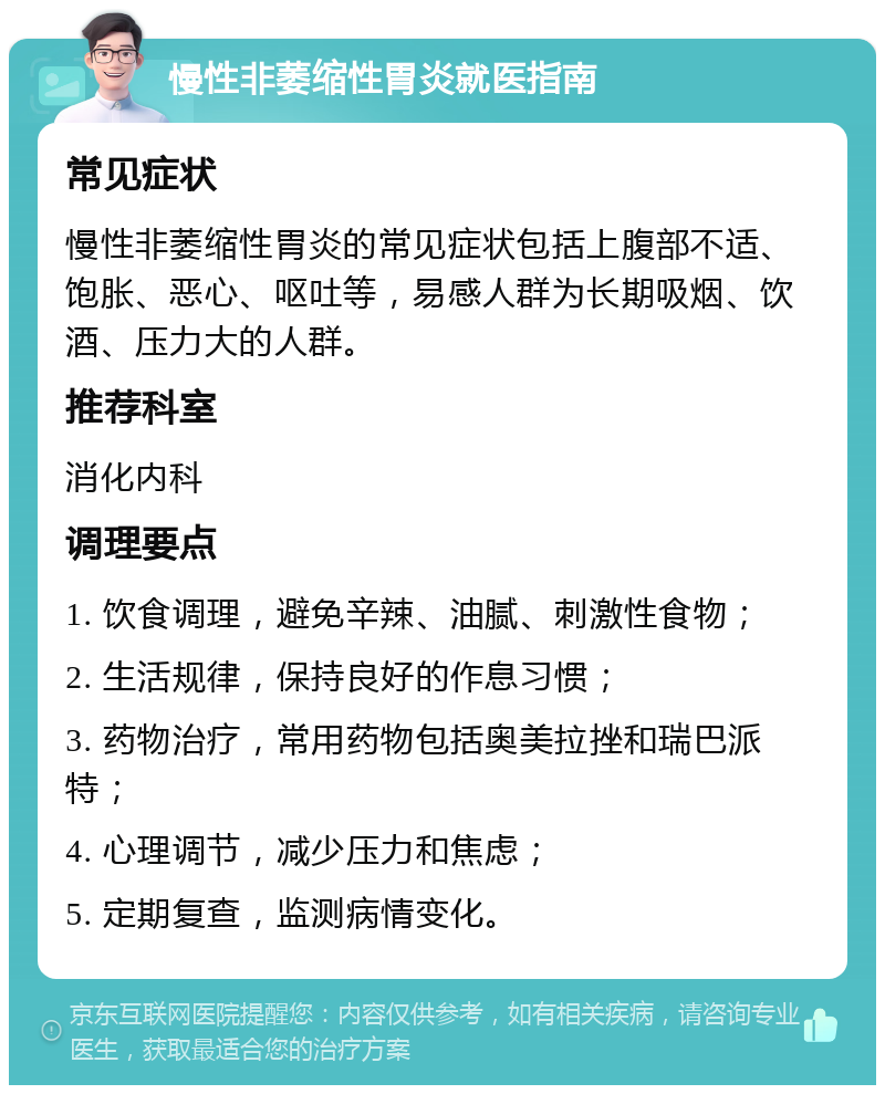 慢性非萎缩性胃炎就医指南 常见症状 慢性非萎缩性胃炎的常见症状包括上腹部不适、饱胀、恶心、呕吐等，易感人群为长期吸烟、饮酒、压力大的人群。 推荐科室 消化内科 调理要点 1. 饮食调理，避免辛辣、油腻、刺激性食物； 2. 生活规律，保持良好的作息习惯； 3. 药物治疗，常用药物包括奥美拉挫和瑞巴派特； 4. 心理调节，减少压力和焦虑； 5. 定期复查，监测病情变化。