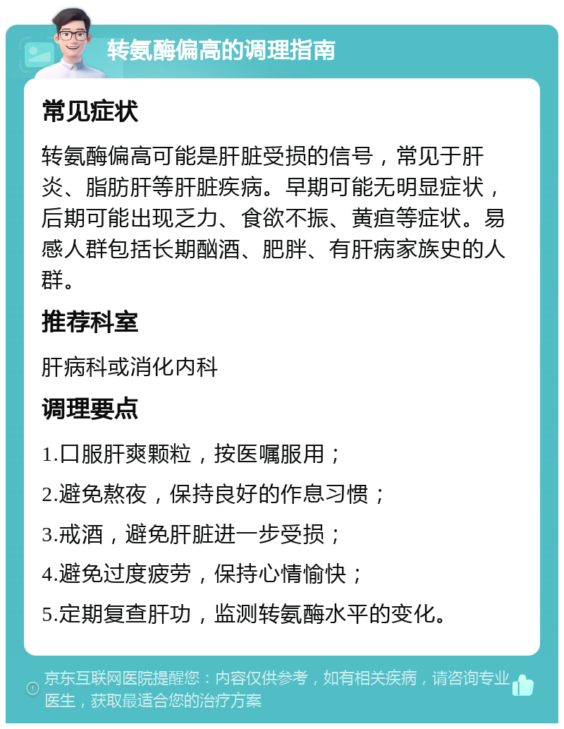 转氨酶偏高的调理指南 常见症状 转氨酶偏高可能是肝脏受损的信号，常见于肝炎、脂肪肝等肝脏疾病。早期可能无明显症状，后期可能出现乏力、食欲不振、黄疸等症状。易感人群包括长期酗酒、肥胖、有肝病家族史的人群。 推荐科室 肝病科或消化内科 调理要点 1.口服肝爽颗粒，按医嘱服用； 2.避免熬夜，保持良好的作息习惯； 3.戒酒，避免肝脏进一步受损； 4.避免过度疲劳，保持心情愉快； 5.定期复查肝功，监测转氨酶水平的变化。