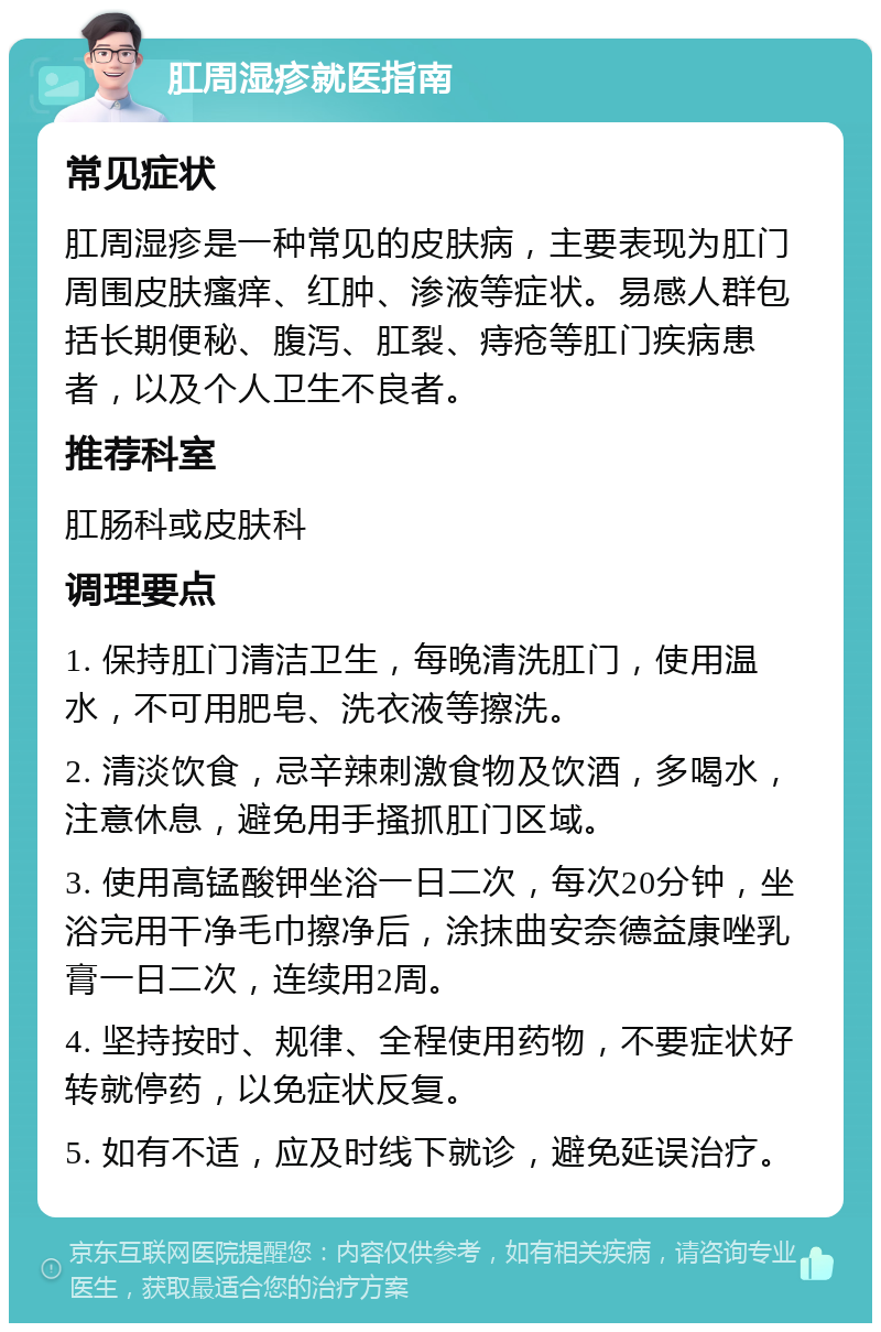 肛周湿疹就医指南 常见症状 肛周湿疹是一种常见的皮肤病，主要表现为肛门周围皮肤瘙痒、红肿、渗液等症状。易感人群包括长期便秘、腹泻、肛裂、痔疮等肛门疾病患者，以及个人卫生不良者。 推荐科室 肛肠科或皮肤科 调理要点 1. 保持肛门清洁卫生，每晚清洗肛门，使用温水，不可用肥皂、洗衣液等擦洗。 2. 清淡饮食，忌辛辣刺激食物及饮酒，多喝水，注意休息，避免用手搔抓肛门区域。 3. 使用高锰酸钾坐浴一日二次，每次20分钟，坐浴完用干净毛巾擦净后，涂抹曲安奈德益康唑乳膏一日二次，连续用2周。 4. 坚持按时、规律、全程使用药物，不要症状好转就停药，以免症状反复。 5. 如有不适，应及时线下就诊，避免延误治疗。