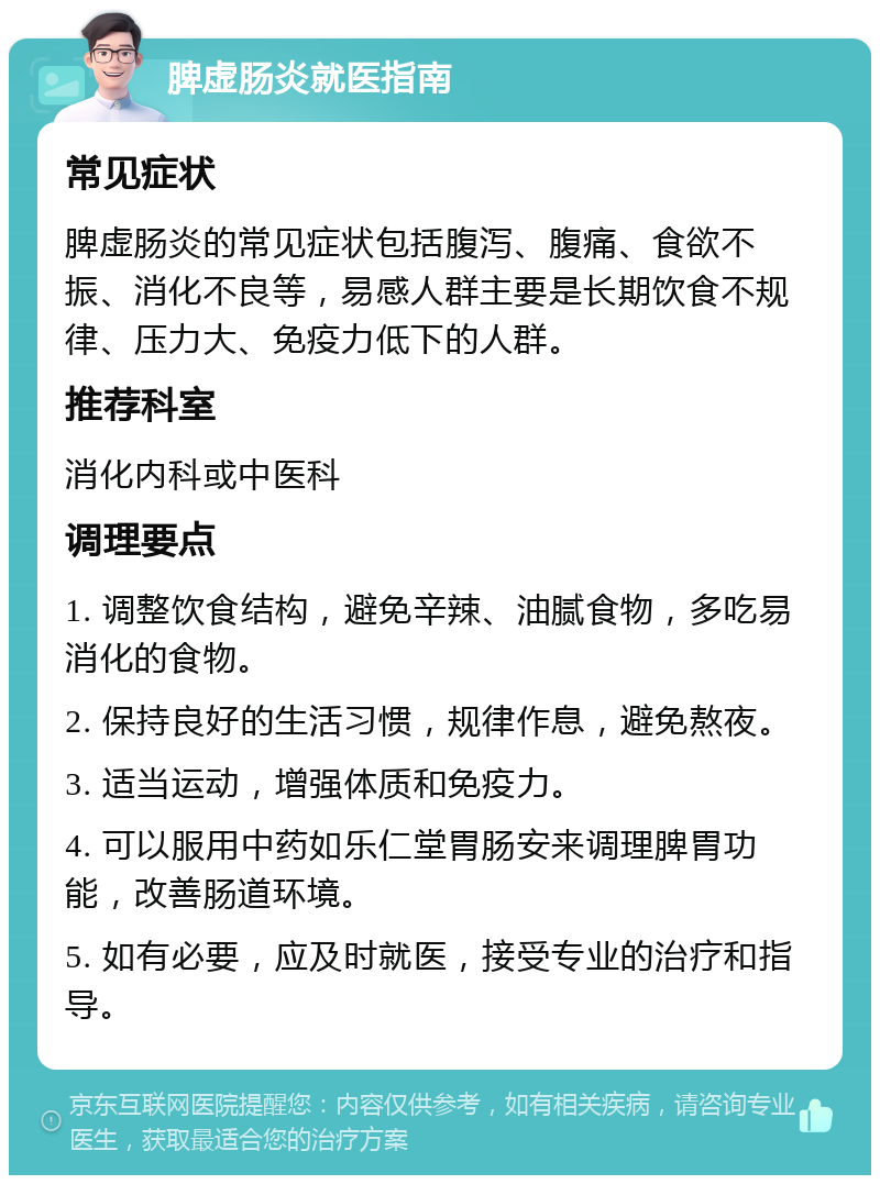 脾虚肠炎就医指南 常见症状 脾虚肠炎的常见症状包括腹泻、腹痛、食欲不振、消化不良等，易感人群主要是长期饮食不规律、压力大、免疫力低下的人群。 推荐科室 消化内科或中医科 调理要点 1. 调整饮食结构，避免辛辣、油腻食物，多吃易消化的食物。 2. 保持良好的生活习惯，规律作息，避免熬夜。 3. 适当运动，增强体质和免疫力。 4. 可以服用中药如乐仁堂胃肠安来调理脾胃功能，改善肠道环境。 5. 如有必要，应及时就医，接受专业的治疗和指导。