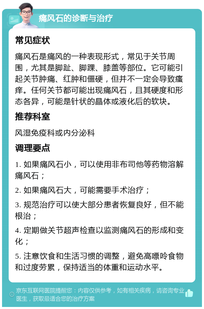 痛风石的诊断与治疗 常见症状 痛风石是痛风的一种表现形式，常见于关节周围，尤其是脚趾、脚踝、膝盖等部位。它可能引起关节肿痛、红肿和僵硬，但并不一定会导致瘙痒。任何关节都可能出现痛风石，且其硬度和形态各异，可能是针状的晶体或液化后的软块。 推荐科室 风湿免疫科或内分泌科 调理要点 1. 如果痛风石小，可以使用非布司他等药物溶解痛风石； 2. 如果痛风石大，可能需要手术治疗； 3. 规范治疗可以使大部分患者恢复良好，但不能根治； 4. 定期做关节超声检查以监测痛风石的形成和变化； 5. 注意饮食和生活习惯的调整，避免高嘌呤食物和过度劳累，保持适当的体重和运动水平。