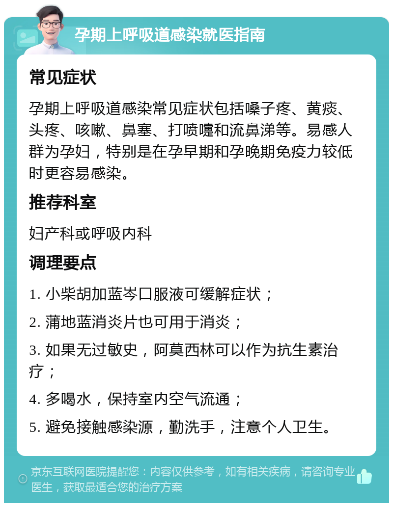 孕期上呼吸道感染就医指南 常见症状 孕期上呼吸道感染常见症状包括嗓子疼、黄痰、头疼、咳嗽、鼻塞、打喷嚏和流鼻涕等。易感人群为孕妇，特别是在孕早期和孕晚期免疫力较低时更容易感染。 推荐科室 妇产科或呼吸内科 调理要点 1. 小柴胡加蓝岑口服液可缓解症状； 2. 蒲地蓝消炎片也可用于消炎； 3. 如果无过敏史，阿莫西林可以作为抗生素治疗； 4. 多喝水，保持室内空气流通； 5. 避免接触感染源，勤洗手，注意个人卫生。