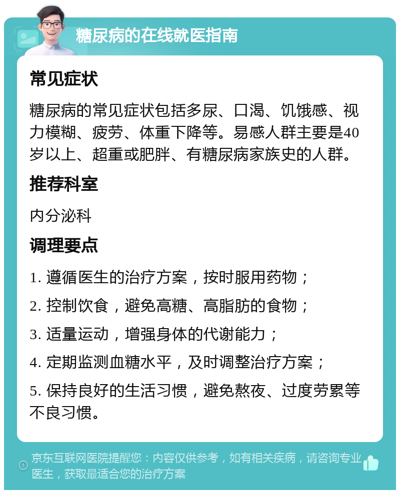 糖尿病的在线就医指南 常见症状 糖尿病的常见症状包括多尿、口渴、饥饿感、视力模糊、疲劳、体重下降等。易感人群主要是40岁以上、超重或肥胖、有糖尿病家族史的人群。 推荐科室 内分泌科 调理要点 1. 遵循医生的治疗方案，按时服用药物； 2. 控制饮食，避免高糖、高脂肪的食物； 3. 适量运动，增强身体的代谢能力； 4. 定期监测血糖水平，及时调整治疗方案； 5. 保持良好的生活习惯，避免熬夜、过度劳累等不良习惯。