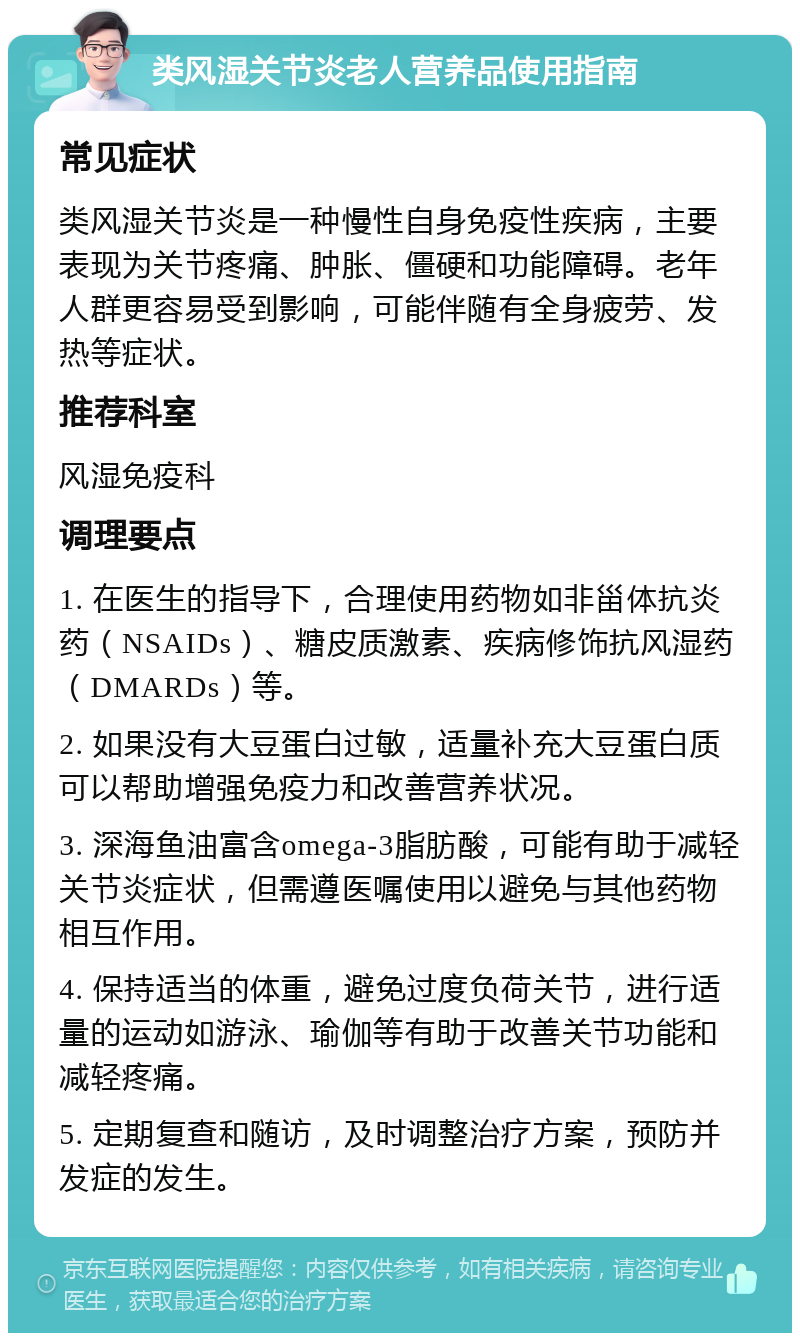 类风湿关节炎老人营养品使用指南 常见症状 类风湿关节炎是一种慢性自身免疫性疾病，主要表现为关节疼痛、肿胀、僵硬和功能障碍。老年人群更容易受到影响，可能伴随有全身疲劳、发热等症状。 推荐科室 风湿免疫科 调理要点 1. 在医生的指导下，合理使用药物如非甾体抗炎药（NSAIDs）、糖皮质激素、疾病修饰抗风湿药（DMARDs）等。 2. 如果没有大豆蛋白过敏，适量补充大豆蛋白质可以帮助增强免疫力和改善营养状况。 3. 深海鱼油富含omega-3脂肪酸，可能有助于减轻关节炎症状，但需遵医嘱使用以避免与其他药物相互作用。 4. 保持适当的体重，避免过度负荷关节，进行适量的运动如游泳、瑜伽等有助于改善关节功能和减轻疼痛。 5. 定期复查和随访，及时调整治疗方案，预防并发症的发生。