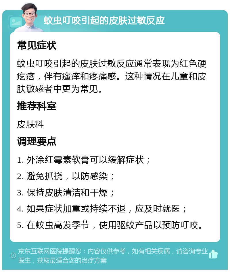 蚊虫叮咬引起的皮肤过敏反应 常见症状 蚊虫叮咬引起的皮肤过敏反应通常表现为红色硬疙瘩，伴有瘙痒和疼痛感。这种情况在儿童和皮肤敏感者中更为常见。 推荐科室 皮肤科 调理要点 1. 外涂红霉素软膏可以缓解症状； 2. 避免抓挠，以防感染； 3. 保持皮肤清洁和干燥； 4. 如果症状加重或持续不退，应及时就医； 5. 在蚊虫高发季节，使用驱蚊产品以预防叮咬。