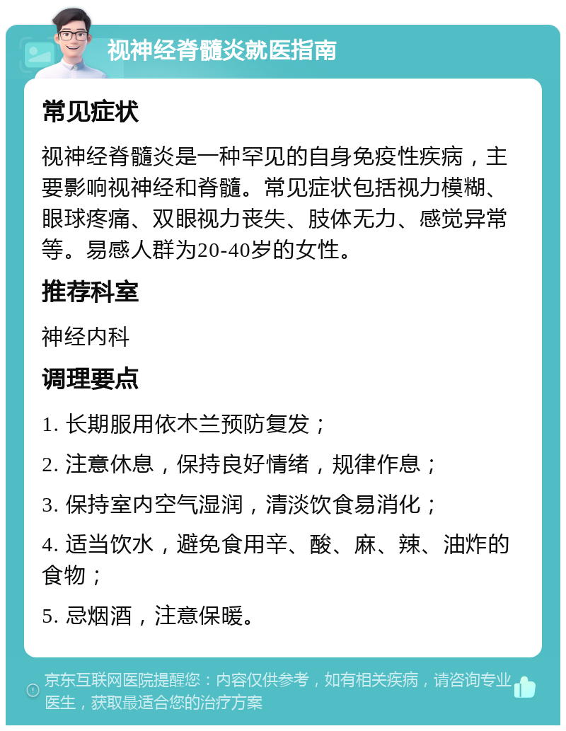 视神经脊髓炎就医指南 常见症状 视神经脊髓炎是一种罕见的自身免疫性疾病，主要影响视神经和脊髓。常见症状包括视力模糊、眼球疼痛、双眼视力丧失、肢体无力、感觉异常等。易感人群为20-40岁的女性。 推荐科室 神经内科 调理要点 1. 长期服用依木兰预防复发； 2. 注意休息，保持良好情绪，规律作息； 3. 保持室内空气湿润，清淡饮食易消化； 4. 适当饮水，避免食用辛、酸、麻、辣、油炸的食物； 5. 忌烟酒，注意保暖。