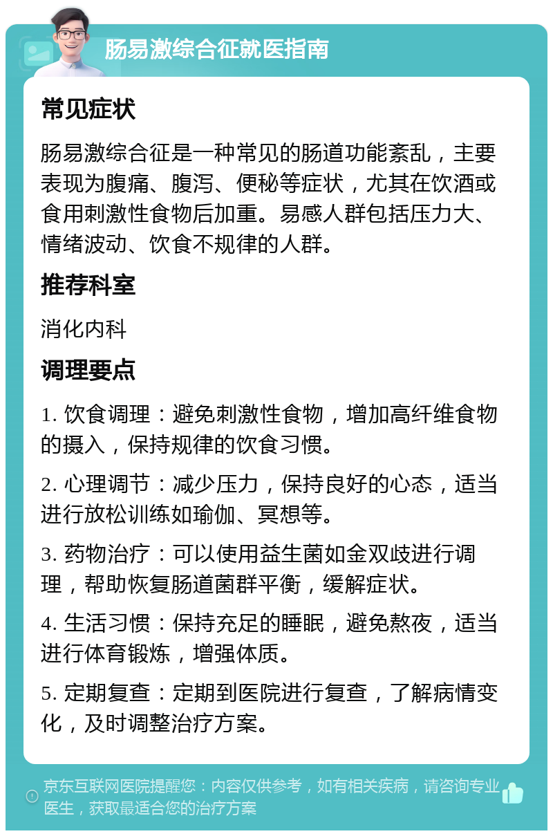 肠易激综合征就医指南 常见症状 肠易激综合征是一种常见的肠道功能紊乱，主要表现为腹痛、腹泻、便秘等症状，尤其在饮酒或食用刺激性食物后加重。易感人群包括压力大、情绪波动、饮食不规律的人群。 推荐科室 消化内科 调理要点 1. 饮食调理：避免刺激性食物，增加高纤维食物的摄入，保持规律的饮食习惯。 2. 心理调节：减少压力，保持良好的心态，适当进行放松训练如瑜伽、冥想等。 3. 药物治疗：可以使用益生菌如金双歧进行调理，帮助恢复肠道菌群平衡，缓解症状。 4. 生活习惯：保持充足的睡眠，避免熬夜，适当进行体育锻炼，增强体质。 5. 定期复查：定期到医院进行复查，了解病情变化，及时调整治疗方案。