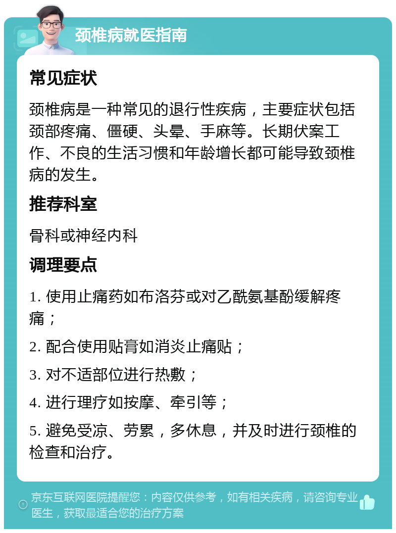 颈椎病就医指南 常见症状 颈椎病是一种常见的退行性疾病，主要症状包括颈部疼痛、僵硬、头晕、手麻等。长期伏案工作、不良的生活习惯和年龄增长都可能导致颈椎病的发生。 推荐科室 骨科或神经内科 调理要点 1. 使用止痛药如布洛芬或对乙酰氨基酚缓解疼痛； 2. 配合使用贴膏如消炎止痛贴； 3. 对不适部位进行热敷； 4. 进行理疗如按摩、牵引等； 5. 避免受凉、劳累，多休息，并及时进行颈椎的检查和治疗。