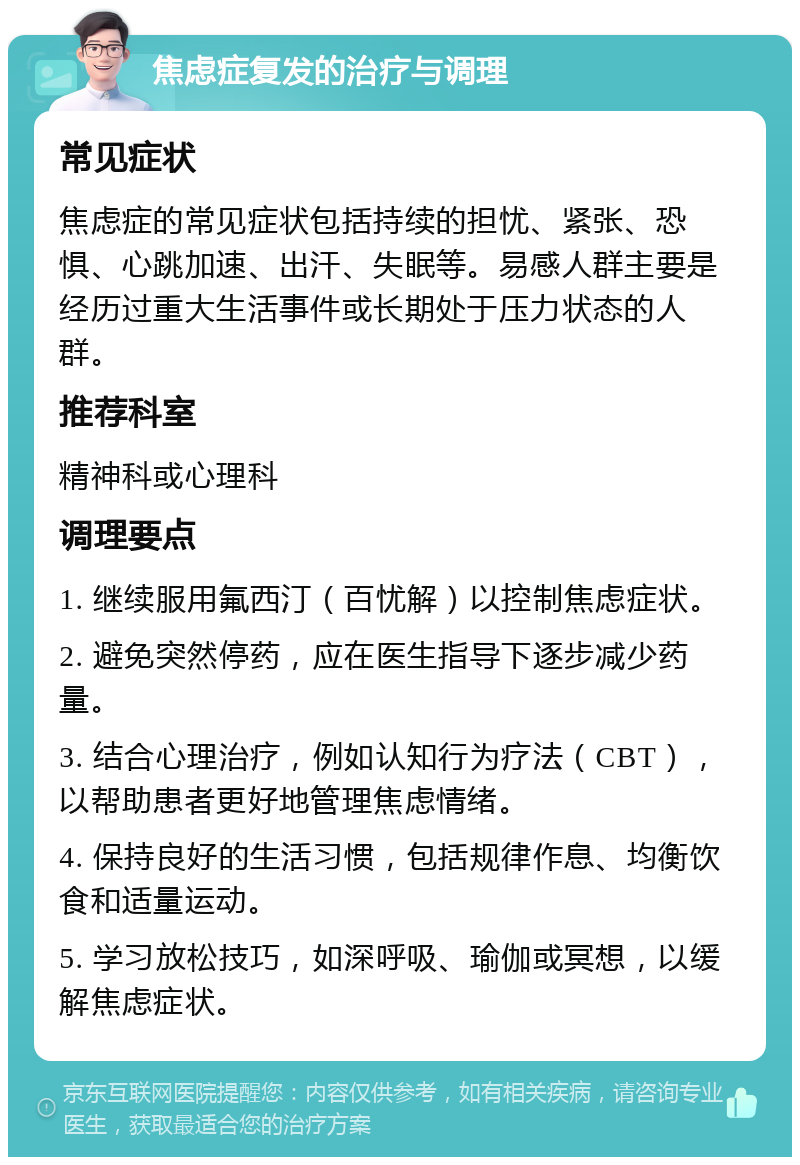 焦虑症复发的治疗与调理 常见症状 焦虑症的常见症状包括持续的担忧、紧张、恐惧、心跳加速、出汗、失眠等。易感人群主要是经历过重大生活事件或长期处于压力状态的人群。 推荐科室 精神科或心理科 调理要点 1. 继续服用氟西汀（百忧解）以控制焦虑症状。 2. 避免突然停药，应在医生指导下逐步减少药量。 3. 结合心理治疗，例如认知行为疗法（CBT），以帮助患者更好地管理焦虑情绪。 4. 保持良好的生活习惯，包括规律作息、均衡饮食和适量运动。 5. 学习放松技巧，如深呼吸、瑜伽或冥想，以缓解焦虑症状。