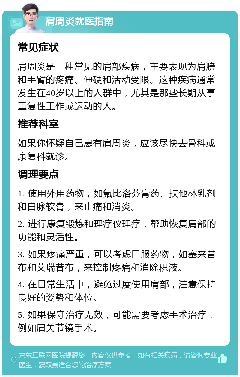 肩周炎就医指南 常见症状 肩周炎是一种常见的肩部疾病，主要表现为肩膀和手臂的疼痛、僵硬和活动受限。这种疾病通常发生在40岁以上的人群中，尤其是那些长期从事重复性工作或运动的人。 推荐科室 如果你怀疑自己患有肩周炎，应该尽快去骨科或康复科就诊。 调理要点 1. 使用外用药物，如氟比洛芬膏药、扶他林乳剂和白脉软膏，来止痛和消炎。 2. 进行康复锻炼和理疗仪理疗，帮助恢复肩部的功能和灵活性。 3. 如果疼痛严重，可以考虑口服药物，如塞来昔布和艾瑞昔布，来控制疼痛和消除积液。 4. 在日常生活中，避免过度使用肩部，注意保持良好的姿势和体位。 5. 如果保守治疗无效，可能需要考虑手术治疗，例如肩关节镜手术。