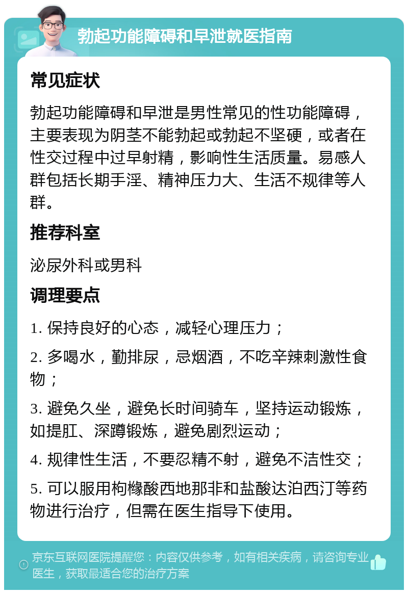 勃起功能障碍和早泄就医指南 常见症状 勃起功能障碍和早泄是男性常见的性功能障碍，主要表现为阴茎不能勃起或勃起不坚硬，或者在性交过程中过早射精，影响性生活质量。易感人群包括长期手淫、精神压力大、生活不规律等人群。 推荐科室 泌尿外科或男科 调理要点 1. 保持良好的心态，减轻心理压力； 2. 多喝水，勤排尿，忌烟酒，不吃辛辣刺激性食物； 3. 避免久坐，避免长时间骑车，坚持运动锻炼，如提肛、深蹲锻炼，避免剧烈运动； 4. 规律性生活，不要忍精不射，避免不洁性交； 5. 可以服用枸橼酸西地那非和盐酸达泊西汀等药物进行治疗，但需在医生指导下使用。