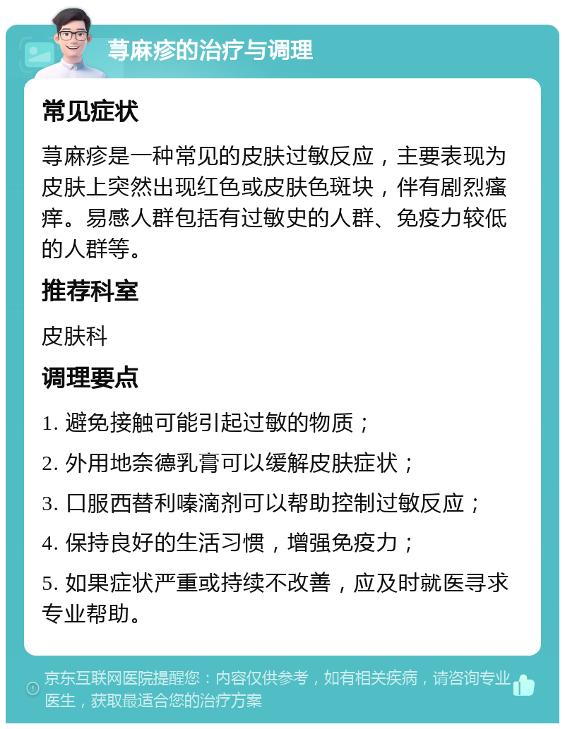 荨麻疹的治疗与调理 常见症状 荨麻疹是一种常见的皮肤过敏反应，主要表现为皮肤上突然出现红色或皮肤色斑块，伴有剧烈瘙痒。易感人群包括有过敏史的人群、免疫力较低的人群等。 推荐科室 皮肤科 调理要点 1. 避免接触可能引起过敏的物质； 2. 外用地奈德乳膏可以缓解皮肤症状； 3. 口服西替利嗪滴剂可以帮助控制过敏反应； 4. 保持良好的生活习惯，增强免疫力； 5. 如果症状严重或持续不改善，应及时就医寻求专业帮助。