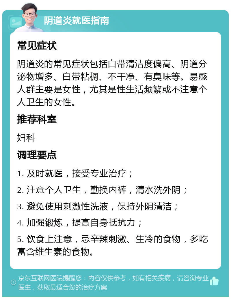 阴道炎就医指南 常见症状 阴道炎的常见症状包括白带清洁度偏高、阴道分泌物增多、白带粘稠、不干净、有臭味等。易感人群主要是女性，尤其是性生活频繁或不注意个人卫生的女性。 推荐科室 妇科 调理要点 1. 及时就医，接受专业治疗； 2. 注意个人卫生，勤换内裤，清水洗外阴； 3. 避免使用刺激性洗液，保持外阴清洁； 4. 加强锻炼，提高自身抵抗力； 5. 饮食上注意，忌辛辣刺激、生冷的食物，多吃富含维生素的食物。