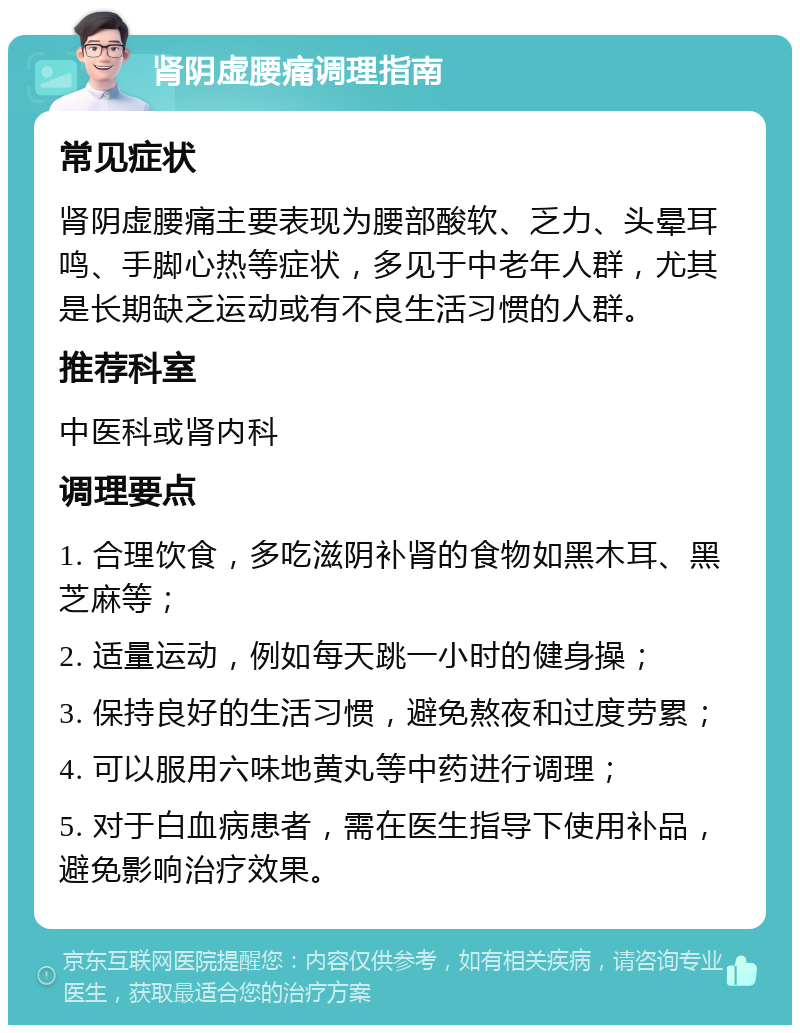 肾阴虚腰痛调理指南 常见症状 肾阴虚腰痛主要表现为腰部酸软、乏力、头晕耳鸣、手脚心热等症状，多见于中老年人群，尤其是长期缺乏运动或有不良生活习惯的人群。 推荐科室 中医科或肾内科 调理要点 1. 合理饮食，多吃滋阴补肾的食物如黑木耳、黑芝麻等； 2. 适量运动，例如每天跳一小时的健身操； 3. 保持良好的生活习惯，避免熬夜和过度劳累； 4. 可以服用六味地黄丸等中药进行调理； 5. 对于白血病患者，需在医生指导下使用补品，避免影响治疗效果。