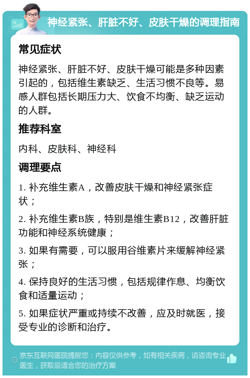 神经紧张、肝脏不好、皮肤干燥的调理指南 常见症状 神经紧张、肝脏不好、皮肤干燥可能是多种因素引起的，包括维生素缺乏、生活习惯不良等。易感人群包括长期压力大、饮食不均衡、缺乏运动的人群。 推荐科室 内科、皮肤科、神经科 调理要点 1. 补充维生素A，改善皮肤干燥和神经紧张症状； 2. 补充维生素B族，特别是维生素B12，改善肝脏功能和神经系统健康； 3. 如果有需要，可以服用谷维素片来缓解神经紧张； 4. 保持良好的生活习惯，包括规律作息、均衡饮食和适量运动； 5. 如果症状严重或持续不改善，应及时就医，接受专业的诊断和治疗。