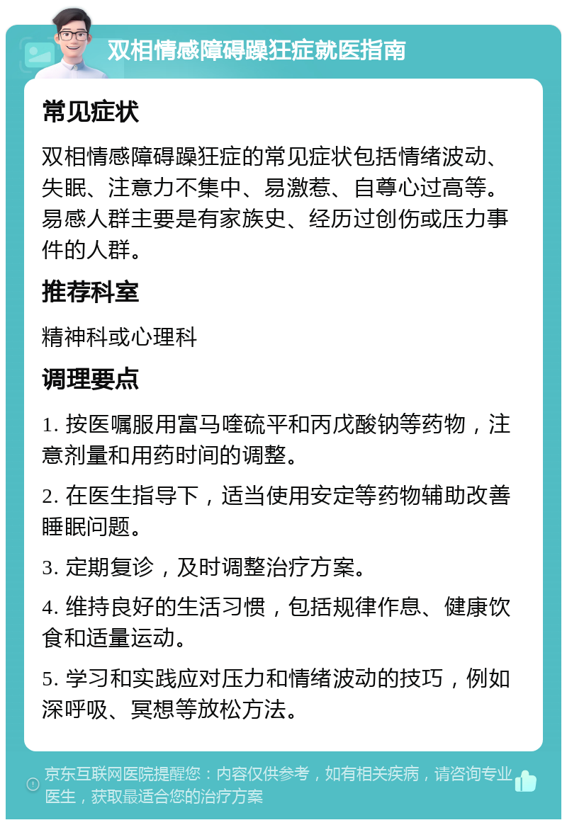 双相情感障碍躁狂症就医指南 常见症状 双相情感障碍躁狂症的常见症状包括情绪波动、失眠、注意力不集中、易激惹、自尊心过高等。易感人群主要是有家族史、经历过创伤或压力事件的人群。 推荐科室 精神科或心理科 调理要点 1. 按医嘱服用富马喹硫平和丙戊酸钠等药物，注意剂量和用药时间的调整。 2. 在医生指导下，适当使用安定等药物辅助改善睡眠问题。 3. 定期复诊，及时调整治疗方案。 4. 维持良好的生活习惯，包括规律作息、健康饮食和适量运动。 5. 学习和实践应对压力和情绪波动的技巧，例如深呼吸、冥想等放松方法。