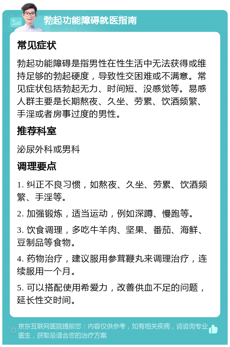 勃起功能障碍就医指南 常见症状 勃起功能障碍是指男性在性生活中无法获得或维持足够的勃起硬度，导致性交困难或不满意。常见症状包括勃起无力、时间短、没感觉等。易感人群主要是长期熬夜、久坐、劳累、饮酒频繁、手淫或者房事过度的男性。 推荐科室 泌尿外科或男科 调理要点 1. 纠正不良习惯，如熬夜、久坐、劳累、饮酒频繁、手淫等。 2. 加强锻炼，适当运动，例如深蹲、慢跑等。 3. 饮食调理，多吃牛羊肉、坚果、番茄、海鲜、豆制品等食物。 4. 药物治疗，建议服用参茸鞭丸来调理治疗，连续服用一个月。 5. 可以搭配使用希爱力，改善供血不足的问题，延长性交时间。