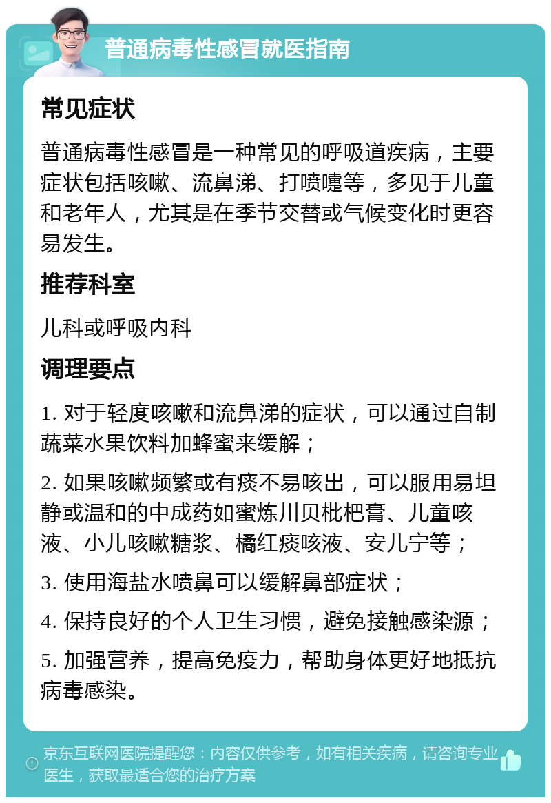 普通病毒性感冒就医指南 常见症状 普通病毒性感冒是一种常见的呼吸道疾病，主要症状包括咳嗽、流鼻涕、打喷嚏等，多见于儿童和老年人，尤其是在季节交替或气候变化时更容易发生。 推荐科室 儿科或呼吸内科 调理要点 1. 对于轻度咳嗽和流鼻涕的症状，可以通过自制蔬菜水果饮料加蜂蜜来缓解； 2. 如果咳嗽频繁或有痰不易咳出，可以服用易坦静或温和的中成药如蜜炼川贝枇杷膏、儿童咳液、小儿咳嗽糖浆、橘红痰咳液、安儿宁等； 3. 使用海盐水喷鼻可以缓解鼻部症状； 4. 保持良好的个人卫生习惯，避免接触感染源； 5. 加强营养，提高免疫力，帮助身体更好地抵抗病毒感染。