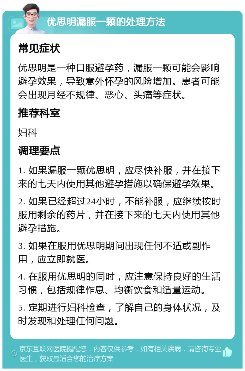 优思明漏服一颗的处理方法 常见症状 优思明是一种口服避孕药，漏服一颗可能会影响避孕效果，导致意外怀孕的风险增加。患者可能会出现月经不规律、恶心、头痛等症状。 推荐科室 妇科 调理要点 1. 如果漏服一颗优思明，应尽快补服，并在接下来的七天内使用其他避孕措施以确保避孕效果。 2. 如果已经超过24小时，不能补服，应继续按时服用剩余的药片，并在接下来的七天内使用其他避孕措施。 3. 如果在服用优思明期间出现任何不适或副作用，应立即就医。 4. 在服用优思明的同时，应注意保持良好的生活习惯，包括规律作息、均衡饮食和适量运动。 5. 定期进行妇科检查，了解自己的身体状况，及时发现和处理任何问题。