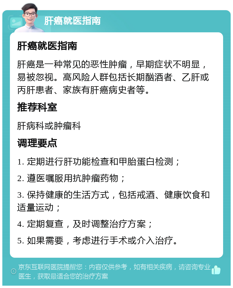 肝癌就医指南 肝癌就医指南 肝癌是一种常见的恶性肿瘤，早期症状不明显，易被忽视。高风险人群包括长期酗酒者、乙肝或丙肝患者、家族有肝癌病史者等。 推荐科室 肝病科或肿瘤科 调理要点 1. 定期进行肝功能检查和甲胎蛋白检测； 2. 遵医嘱服用抗肿瘤药物； 3. 保持健康的生活方式，包括戒酒、健康饮食和适量运动； 4. 定期复查，及时调整治疗方案； 5. 如果需要，考虑进行手术或介入治疗。