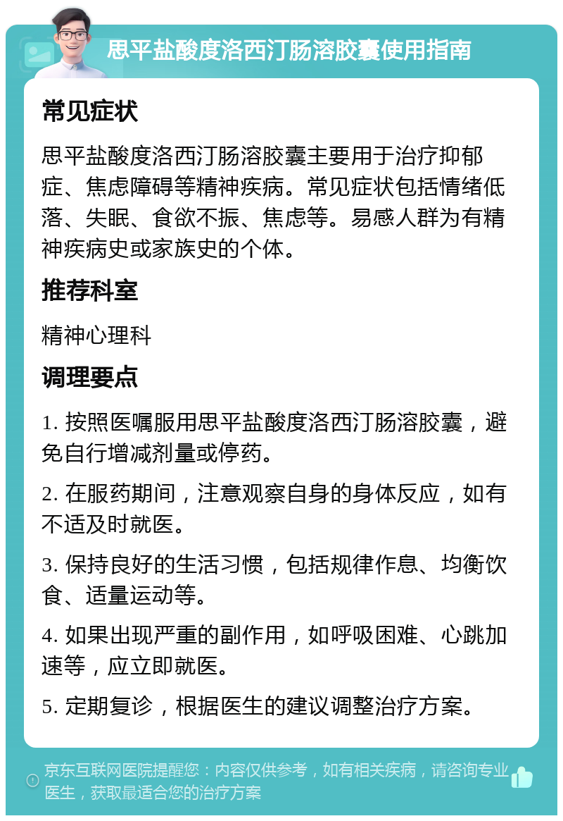 思平盐酸度洛西汀肠溶胶囊使用指南 常见症状 思平盐酸度洛西汀肠溶胶囊主要用于治疗抑郁症、焦虑障碍等精神疾病。常见症状包括情绪低落、失眠、食欲不振、焦虑等。易感人群为有精神疾病史或家族史的个体。 推荐科室 精神心理科 调理要点 1. 按照医嘱服用思平盐酸度洛西汀肠溶胶囊，避免自行增减剂量或停药。 2. 在服药期间，注意观察自身的身体反应，如有不适及时就医。 3. 保持良好的生活习惯，包括规律作息、均衡饮食、适量运动等。 4. 如果出现严重的副作用，如呼吸困难、心跳加速等，应立即就医。 5. 定期复诊，根据医生的建议调整治疗方案。