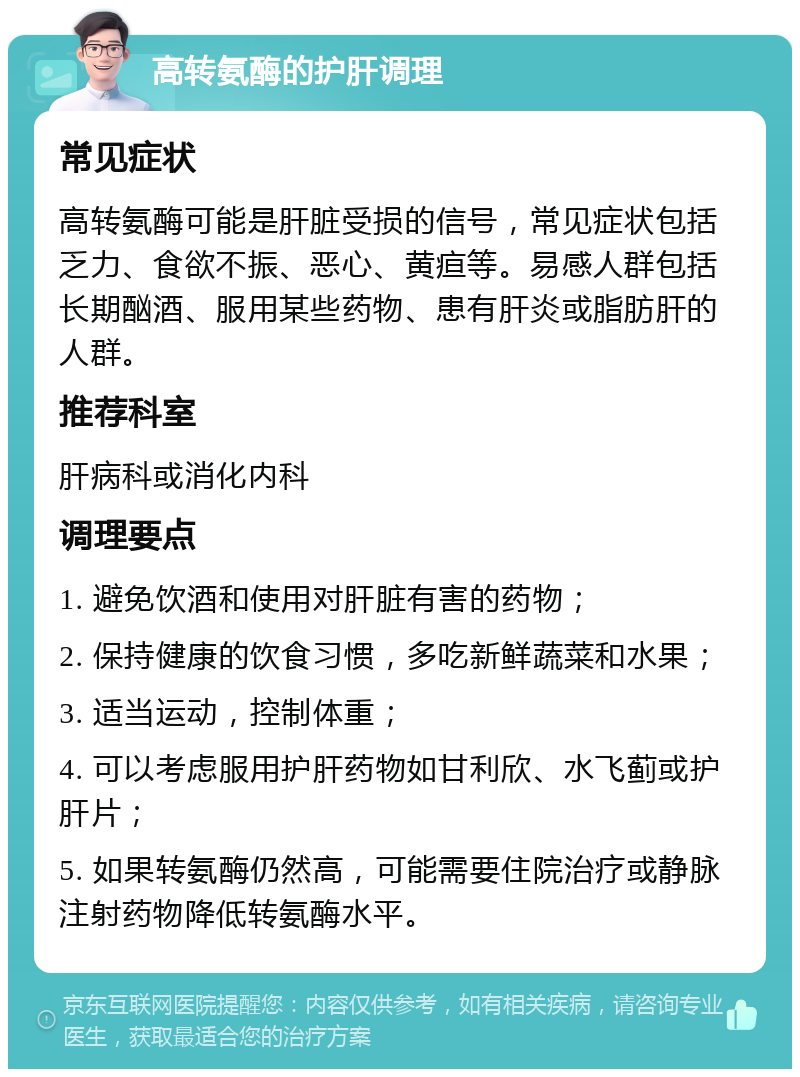 高转氨酶的护肝调理 常见症状 高转氨酶可能是肝脏受损的信号，常见症状包括乏力、食欲不振、恶心、黄疸等。易感人群包括长期酗酒、服用某些药物、患有肝炎或脂肪肝的人群。 推荐科室 肝病科或消化内科 调理要点 1. 避免饮酒和使用对肝脏有害的药物； 2. 保持健康的饮食习惯，多吃新鲜蔬菜和水果； 3. 适当运动，控制体重； 4. 可以考虑服用护肝药物如甘利欣、水飞蓟或护肝片； 5. 如果转氨酶仍然高，可能需要住院治疗或静脉注射药物降低转氨酶水平。